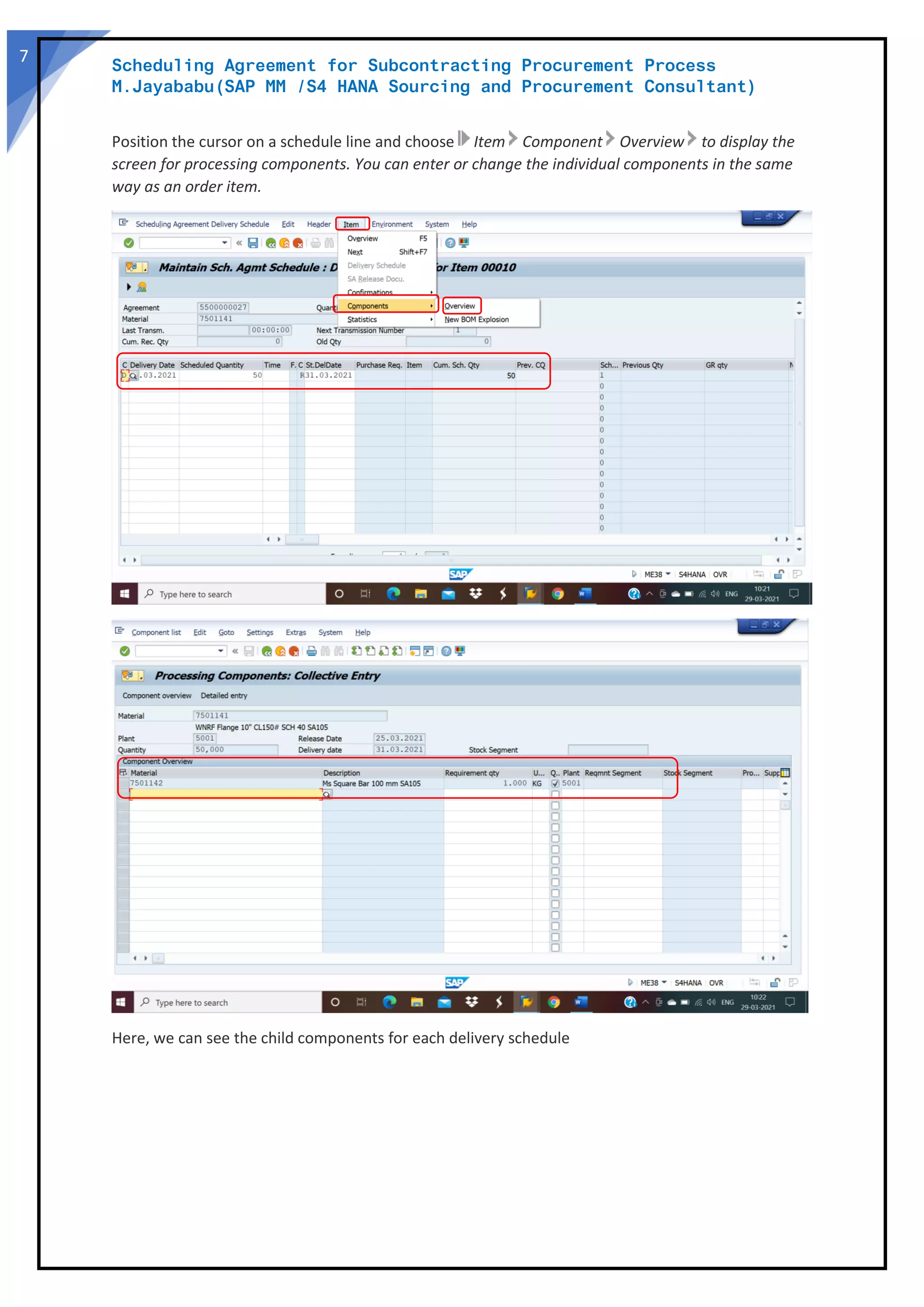 Scheduling Agreement for Subcontracting Procurement Process
M.Jayababu(SAP MM /S4 HANA Sourcing and Procurement Consultant)
7
Position the cursor on a schedule line and choose Item Component Overview to display the
screen for processing components. You can enter or change the individual components in the same
way as an order item.
Here, we can see the child components for each delivery schedule
 
