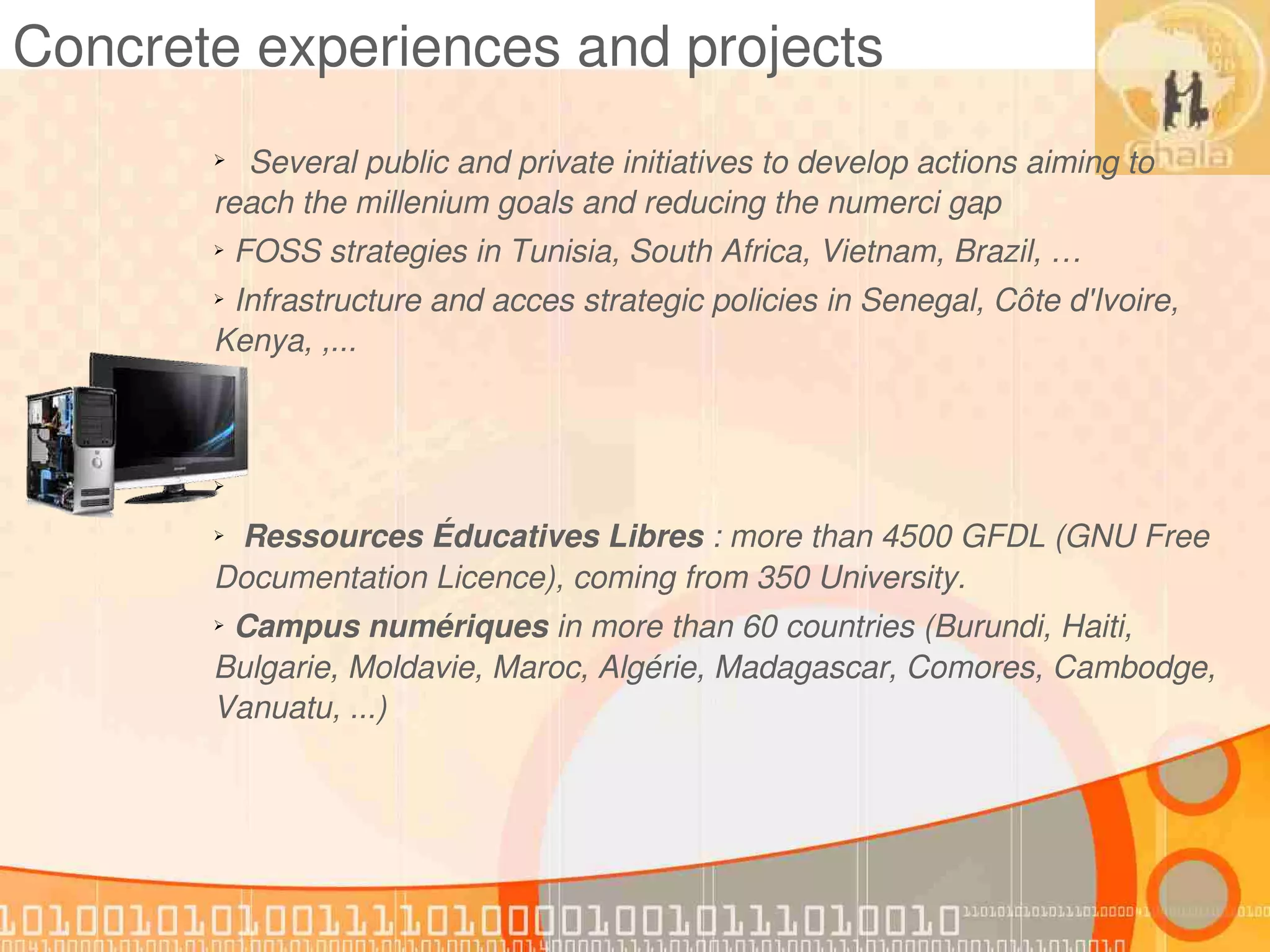 Concrete experiences and projects
       ➢ Several public and private initiatives to develop actions aiming to 
       reach the millenium goals and reducing the numerci gap
       ➢ FOSS strategies in Tunisia, South Africa, Vietnam, Brazil, …
       ➢ Infrastructure and acces strategic policies in Senegal, Côte d'Ivoire, 
       Kenya, ,...
       ➢


       ➢


       ➢


         Ressources Éducatives Libres : more than 4500 GFDL (GNU Free 
       ➢


       Documentation Licence), coming from 350 University.
       ➢ Campus numériques in more than 60 countries (Burundi, Haiti, 
       Bulgarie, Moldavie, Maroc, Algérie, Madagascar, Comores, Cambodge, 
       Vanuatu, ...)
 