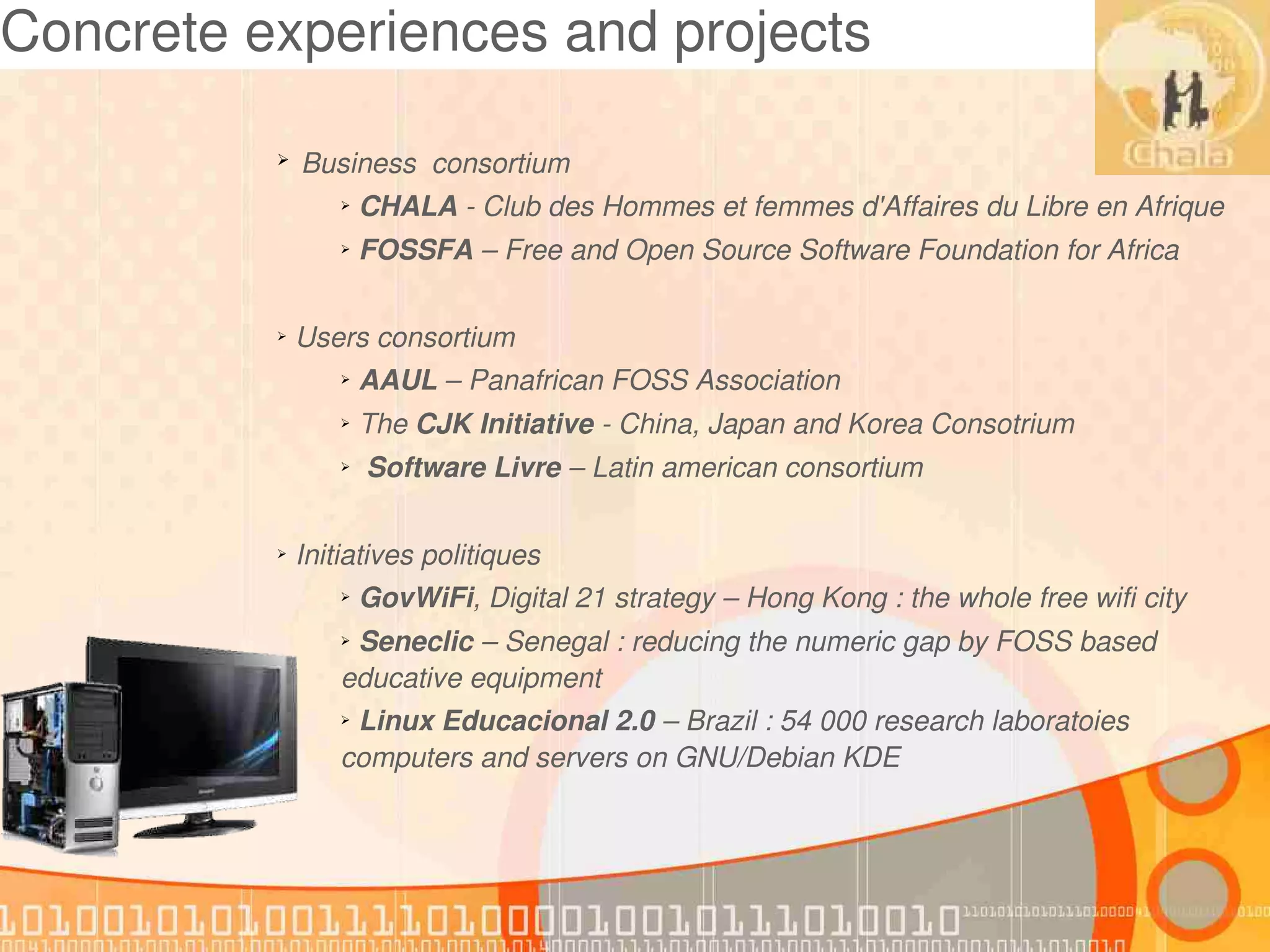 Concrete experiences and projects

          ➢    Business  consortium
                  ➢    CHALA ­ Club des Hommes et femmes d'Affaires du Libre en Afrique
                  ➢    FOSSFA – Free and Open Source Software Foundation for Africa

          ➢    Users consortium
                  ➢    AAUL – Panafrican FOSS Association 
                  ➢    The CJK Initiative ­ China, Japan and Korea Consotrium
                  ➢     Software Livre – Latin american consortium

          ➢    Initiatives politiques
                  ➢    GovWiFi, Digital 21 strategy – Hong Kong : the whole free wifi city
                  ➢ Seneclic – Senegal : reducing the numeric gap by FOSS based 
                  educative equipment
                  ➢ Linux Educacional 2.0 – Brazil : 54 000 research laboratoies 
                  computers and servers on GNU/Debian KDE
 