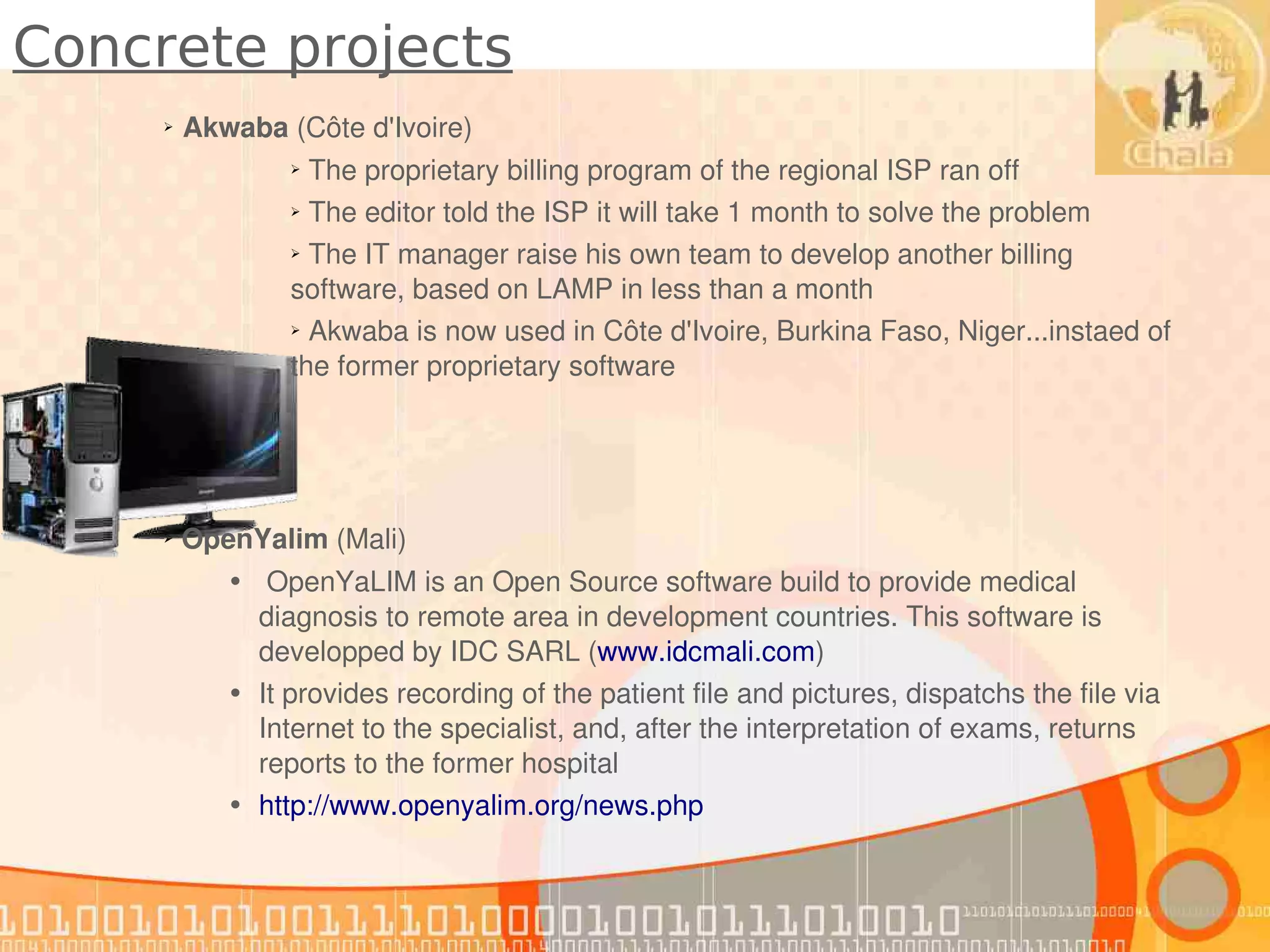 Concrete projects
     ➢   Akwaba (Côte d'Ivoire)
                 ➢ The proprietary billing program of the regional ISP ran off
                 ➢ The editor told the ISP it will take 1 month to solve the problem


                 ➢ The IT manager raise his own team to develop another billing 


                 software, based on LAMP in less than a month
                 ➢ Akwaba is now used in Côte d'Ivoire, Burkina Faso, Niger...instaed of 


                 the former proprietary software




      OpenYalim (Mali)
     ➢


            •  OpenYaLIM is an Open Source software build to provide medical 
              diagnosis to remote area in development countries. This software is 
              developped by IDC SARL (www.idcmali.com)
            • It provides recording of the patient file and pictures, dispatchs the file via 
              Internet to the specialist, and, after the interpretation of exams, returns  
              reports to the former hospital
            • http://www.openyalim.org/news.php
 