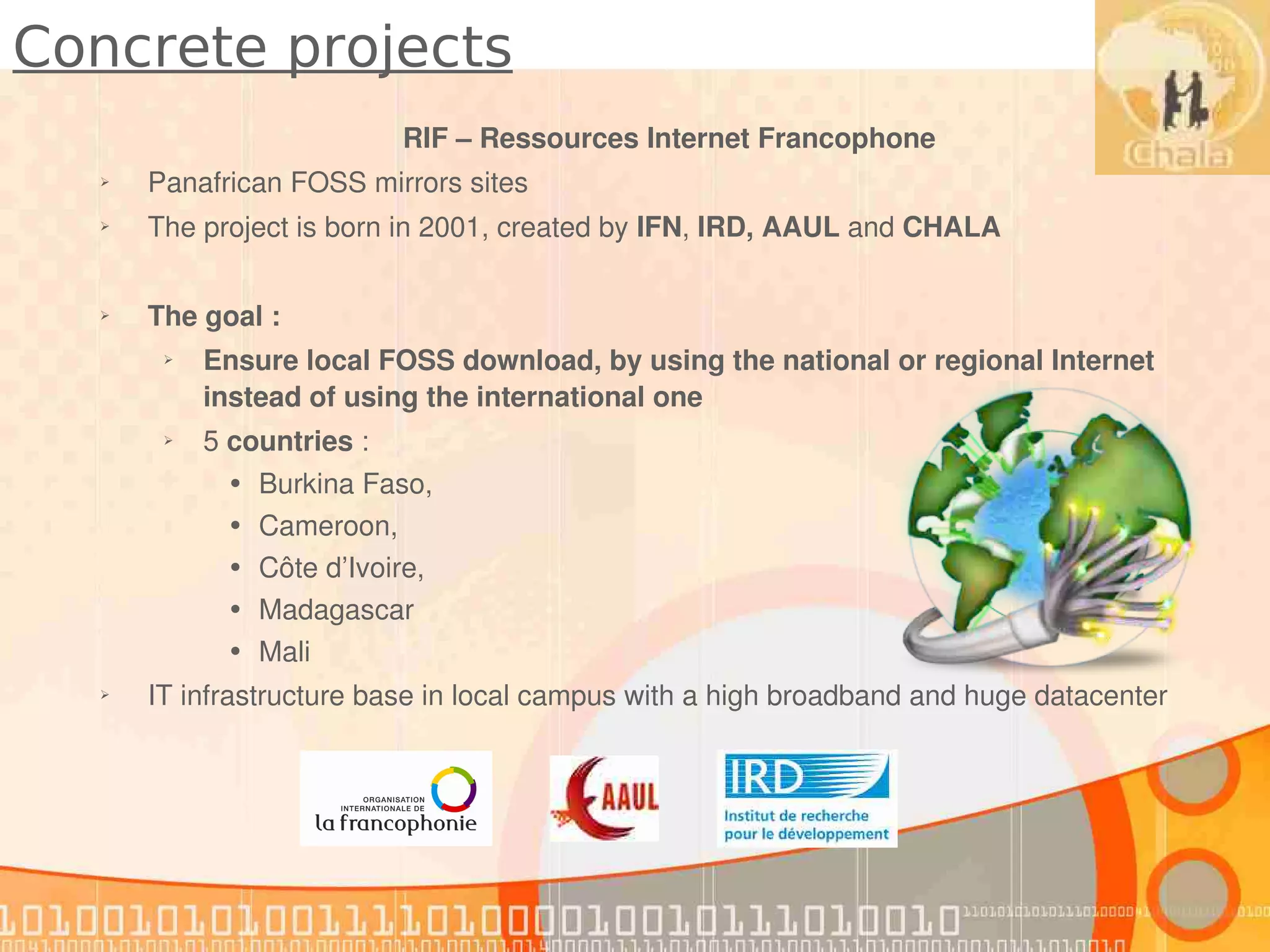 Concrete projects
                            RIF – Ressources Internet Francophone
  ➢   Panafrican FOSS mirrors sites 
  ➢   The project is born in 2001, created by IFN, IRD, AAUL and CHALA 

  ➢   The goal : 
       ➢   Ensure local FOSS download, by using the national or regional Internet 
           instead of using the international one
       ➢   5 countries : 
            •   Burkina Faso,
            •   Cameroon, 
            •   Côte d’Ivoire, 
            •   Madagascar
            •   Mali
  ➢   IT infrastructure base in local campus with a high broadband and huge datacenter
 