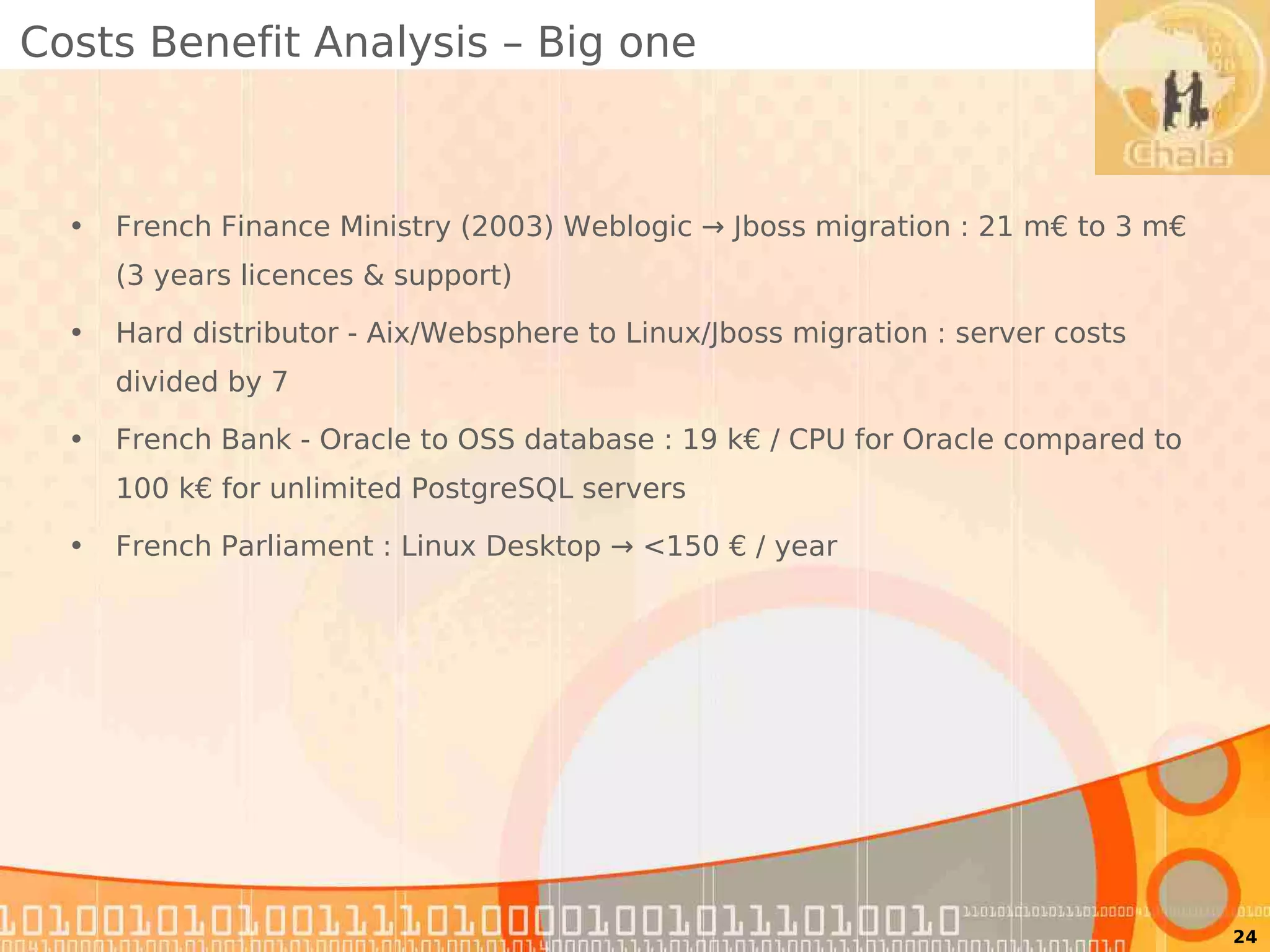 Costs Benefit Analysis – Big one



  •   French Finance Ministry (2003) Weblogic → Jboss migration : 21 m€ to 3 m€
      (3 years licences & support)

  •   Hard distributor - Aix/Websphere to Linux/Jboss migration : server costs
      divided by 7

  •   French Bank - Oracle to OSS database : 19 k€ / CPU for Oracle compared to
      100 k€ for unlimited PostgreSQL servers

  •   French Parliament : Linux Desktop → <150 € / year




                                                                                  24
 