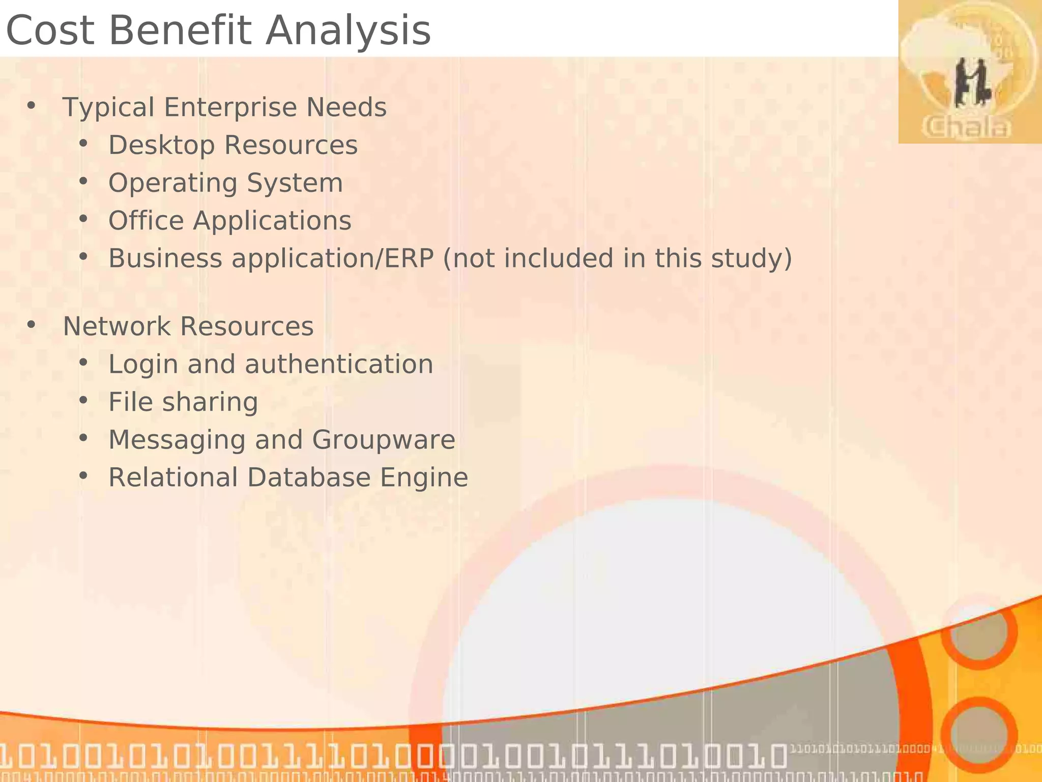 Cost Benefit Analysis
• Typical Enterprise Needs
   • Desktop Resources
   • Operating System
   • Office Applications
   • Business application/ERP (not included in this study)

• Network Resources
   • Login and authentication
   • File sharing
   • Messaging and Groupware
   • Relational Database Engine
 