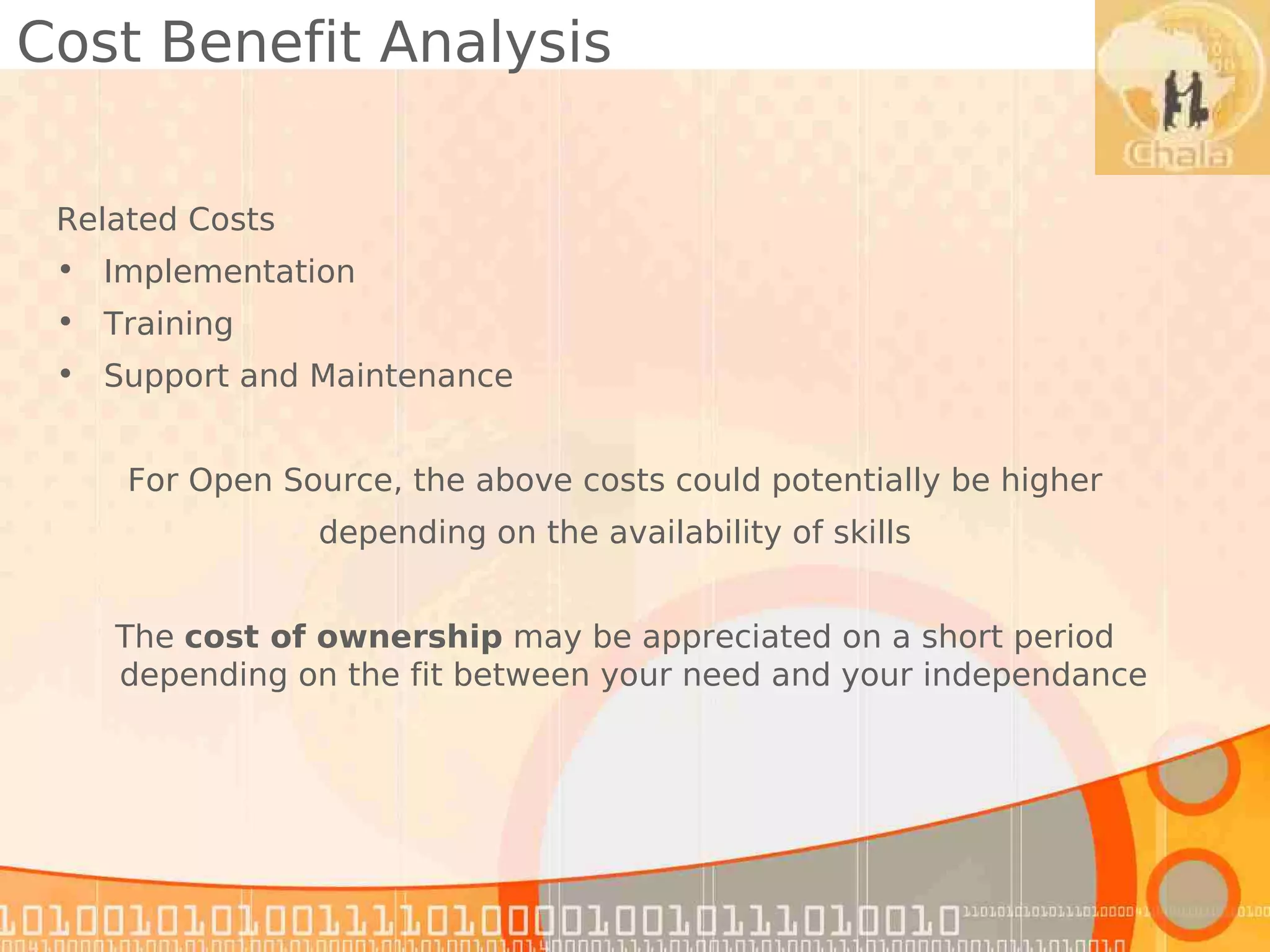 Cost Benefit Analysis

 Related Costs
 • Implementation
 • Training
 • Support and Maintenance


     For Open Source, the above costs could potentially be higher
                 depending on the availability of skills


    The cost of ownership may be appreciated on a short period
    depending on the fit between your need and your independance
 