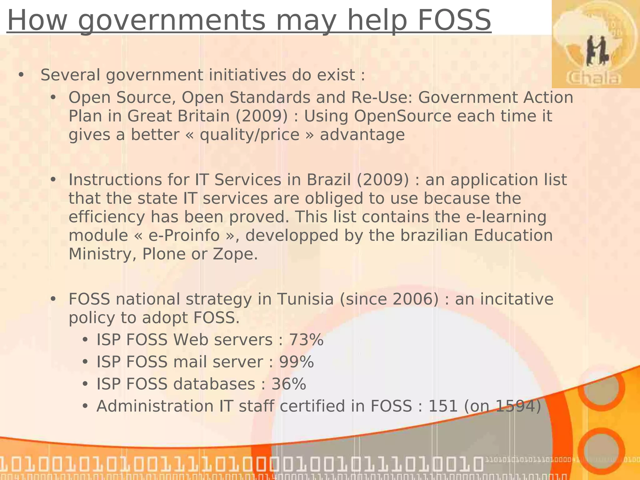 How governments may help FOSS
• Several government initiatives do exist :
   • Open Source, Open Standards and Re-Use: Government Action
     Plan in Great Britain (2009) : Using OpenSource each time it
     gives a better « quality/price » advantage

   • Instructions for IT Services in Brazil (2009) : an application list
     that the state IT services are obliged to use because the
     efficiency has been proved. This list contains the e-learning
     module « e-Proinfo », developped by the brazilian Education
     Ministry, Plone or Zope.

   • FOSS national strategy in Tunisia (since 2006) : an incitative
     policy to adopt FOSS.
      • ISP FOSS Web servers : 73%
      • ISP FOSS mail server : 99%
      • ISP FOSS databases : 36%
      • Administration IT staff certified in FOSS : 151 (on 1594)
 