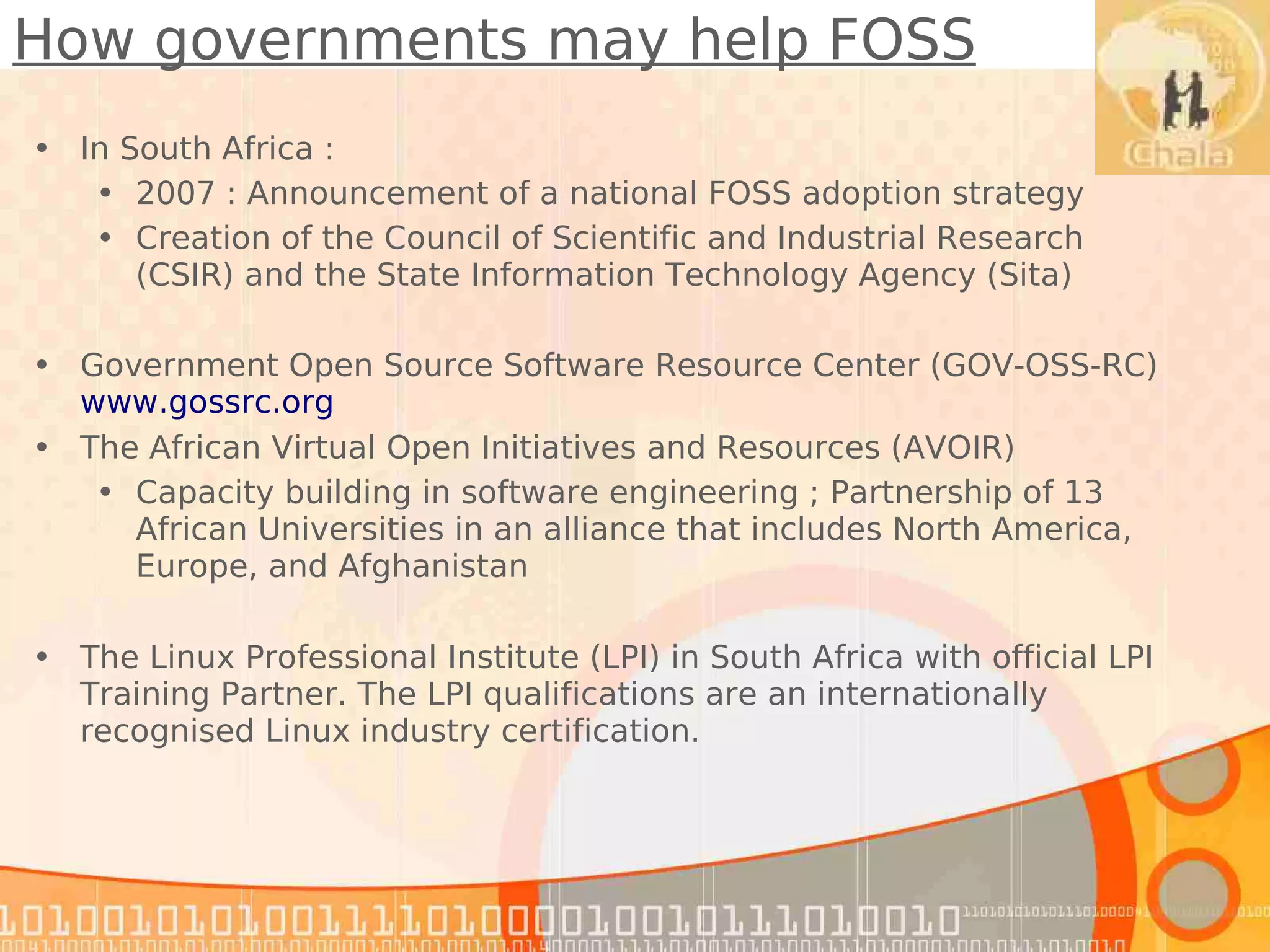 How governments may help FOSS
• In South Africa :
   • 2007 : Announcement of a national FOSS adoption strategy
   • Creation of the Council of Scientific and Industrial Research
      (CSIR) and the State Information Technology Agency (Sita)

• Government Open Source Software Resource Center (GOV-OSS-RC)
  www.gossrc.org
• The African Virtual Open Initiatives and Resources (AVOIR)
   • Capacity building in software engineering ; Partnership of 13
     African Universities in an alliance that includes North America,
     Europe, and Afghanistan

• The Linux Professional Institute (LPI) in South Africa with official LPI
  Training Partner. The LPI qualifications are an internationally
  recognised Linux industry certification.
 