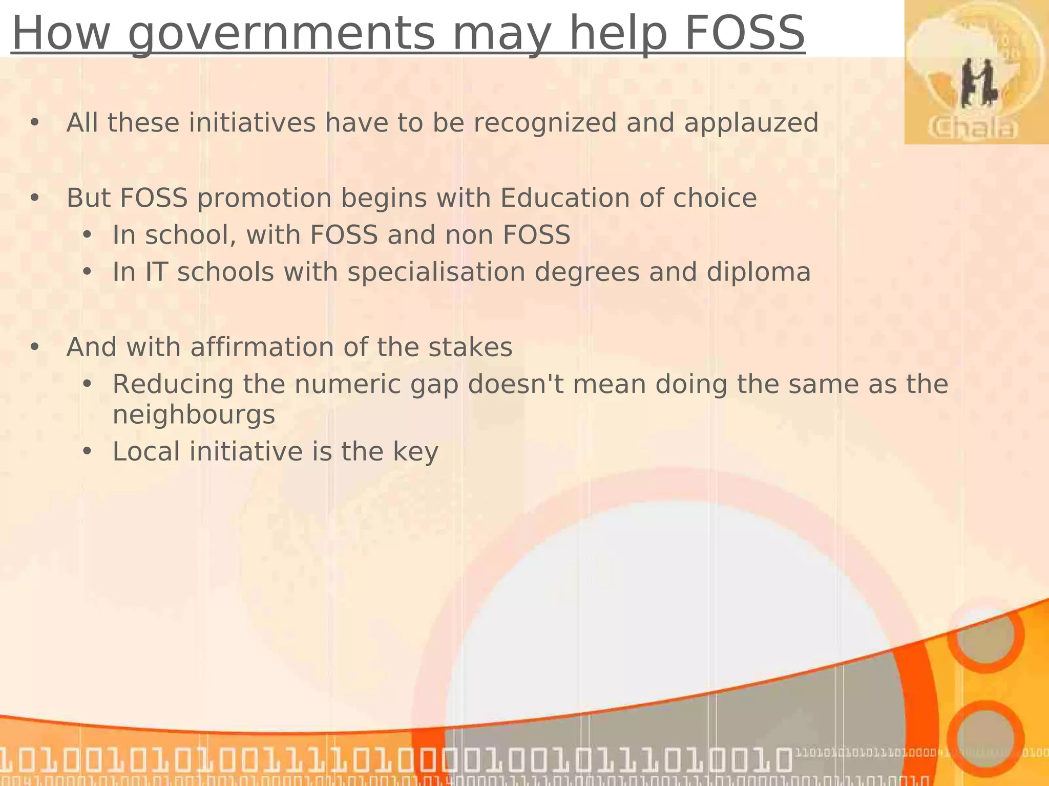 How governments may help FOSS
• All these initiatives have to be recognized and applauzed

• But FOSS promotion begins with Education of choice
   • In school, with FOSS and non FOSS
   • In IT schools with specialisation degrees and diploma

• And with affirmation of the stakes
   • Reducing the numeric gap doesn't mean doing the same as the
     neighbourgs
   • Local initiative is the key
 