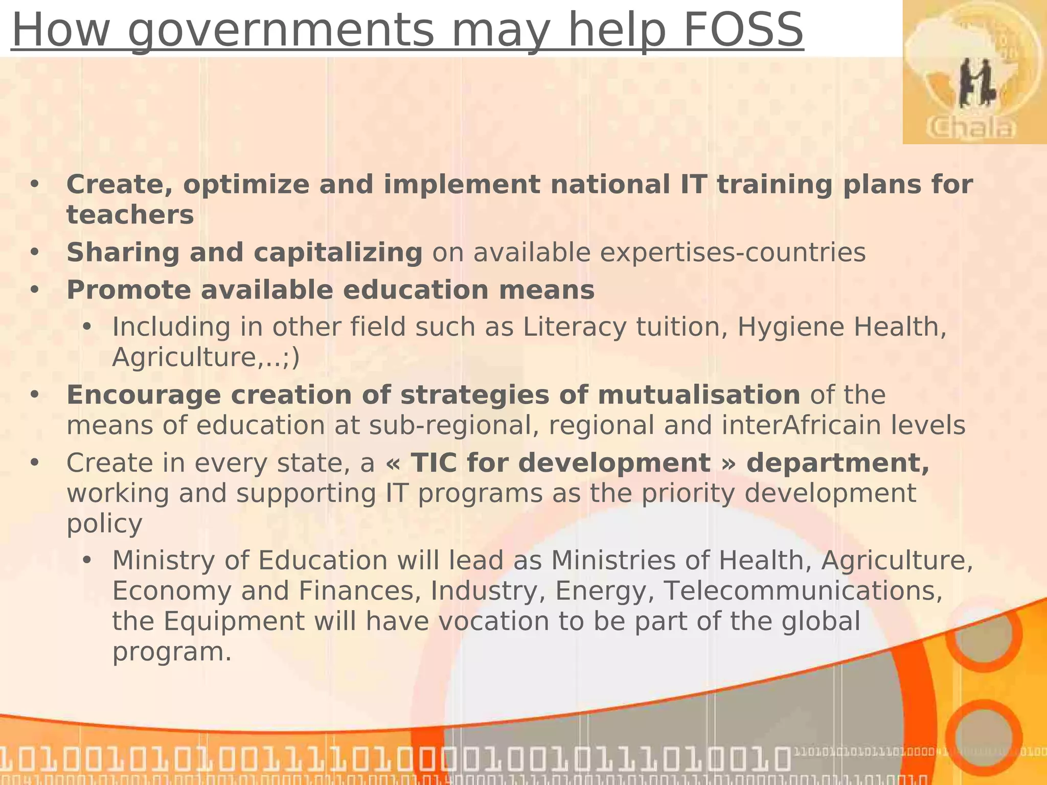How governments may help FOSS


• Create, optimize and implement national IT training plans for
  teachers
• Sharing and capitalizing on available expertises-countries
• Promote available education means
   • Including in other field such as Literacy tuition, Hygiene Health,
      Agriculture,..;)
• Encourage creation of strategies of mutualisation of the
  means of education at sub-regional, regional and interAfricain levels
• Create in every state, a « TIC for development » department,
  working and supporting IT programs as the priority development
  policy
   • Ministry of Education will lead as Ministries of Health, Agriculture,
      Economy and Finances, Industry, Energy, Telecommunications,
      the Equipment will have vocation to be part of the global
      program.
 