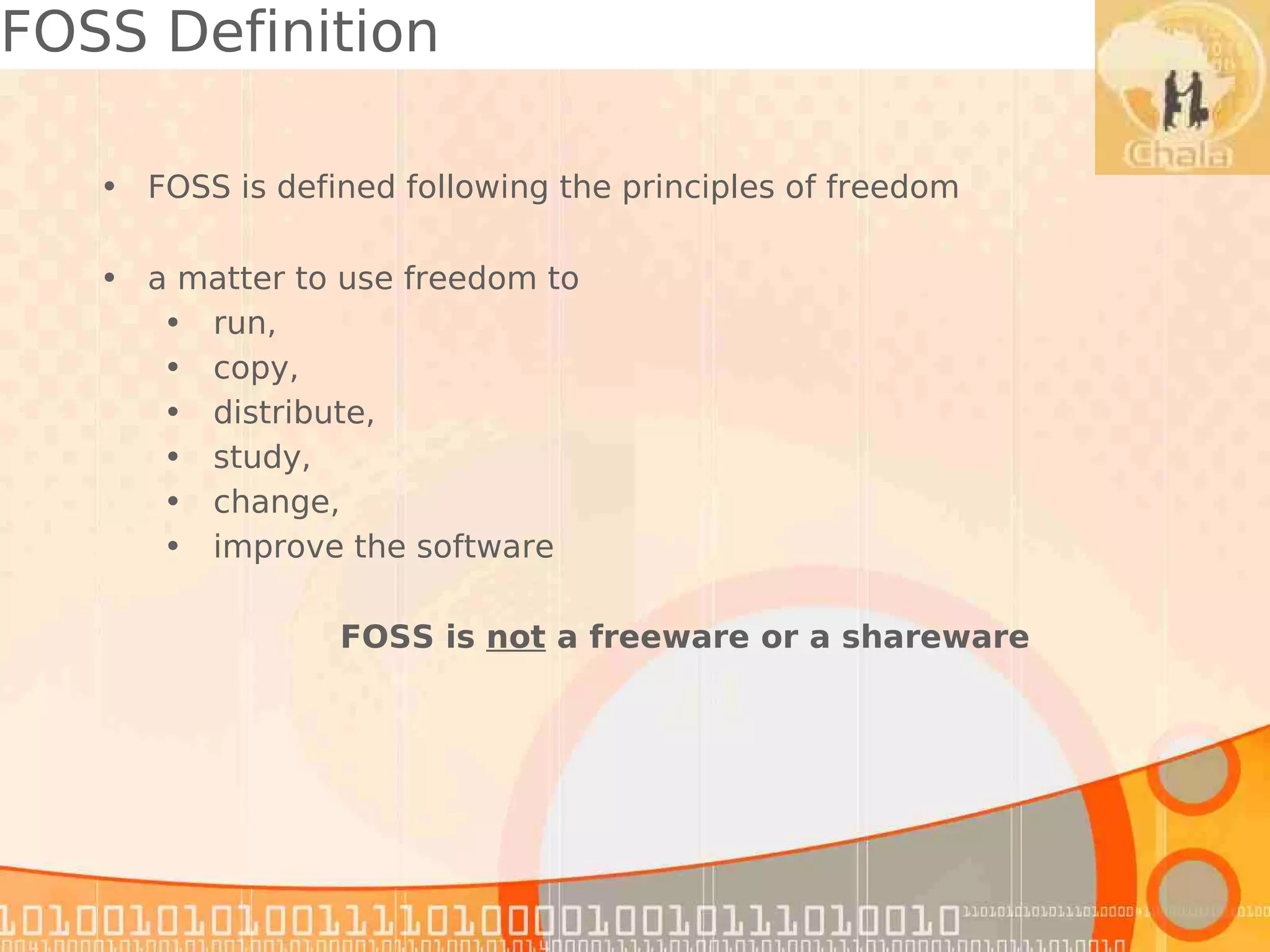 FOSS Definition

   • FOSS is defined following the principles of freedom

   • a matter to use freedom to
      • run,
      • copy,
      • distribute,
      • study,
      • change,
      • improve the software

                 FOSS is not a freeware or a shareware
 