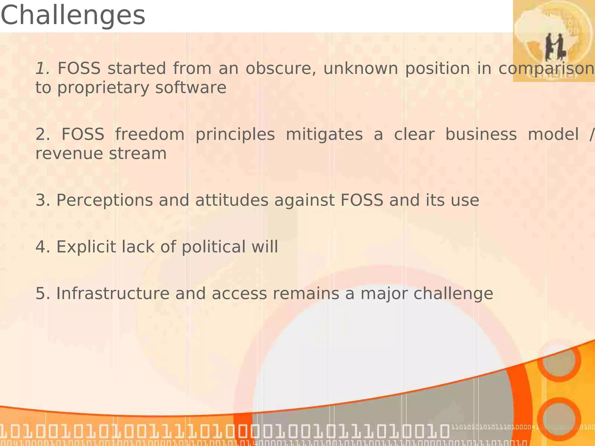 Challenges
  1. FOSS started from an obscure, unknown position in comparison
  to proprietary software

  2. FOSS freedom principles mitigates a clear business model /
  revenue stream

  3. Perceptions and attitudes against FOSS and its use

  4. Explicit lack of political will

  5. Infrastructure and access remains a major challenge
 