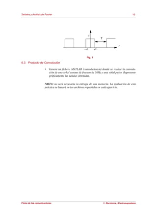 Señales y Análisis de Fourier                                                                            10




                                                          1
                                                                        T

                                                                                           t
                                                       −τ/2       τ/2


                                                         Fig. 1

6.3. Producto de Convolución

                      •   Genere un fichero MATLAB (convolucion.m) donde se realice la convolu-
                          ción de una señal coseno de frecuencia 50Hz y una señal pulso. Represente
                          gráficamente las señales obtenidas.

                      NOTA: no será necesaria la entrega de una memoria. La evaluación de esta
                      práctica se basará en los archivos requeridos en cada ejercicio.




Física de las comunicaciones                                                © Electrónica y Electromagnetismo
 