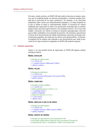 Señales y Análisis de Fourier                                                                       2



                      Por tanto, siendo estrictos, en MATLAB toda señal es discreta en tiempo, mien-
                      tras que en amplitud puede ser discreta (cuantizada) o continua (aunque limi-
                      tada por la precisión de los tipos numéricos). No obstante, si los intervalos
                      temporales entre valores son suficientemente pequeños y el rango temporal en
                      el que se define la señal es suficientemente amplio, la secuencia de valores
                      empleada para representar la señal y las operaciones realizadas para su análisis
                      proporcionan una buena aproximación a los resultados teóricos. En el caso más
                      simple y frecuente, los valores se toman en instantes equiespaciados, intervalo
                      que no debe confundirse con el periodo de muestreo. De momento, ignoraremos
                      el efecto de la discretización de señales (utilizaremos intervalos de tiempo sufi-
                      cientemente pequeños, de modo que los efectos sean despreciables). Asimismo,
                      la amplitud de las señales está sometida a una discretización que, dada la pre-
                      cisión de los tipos numéricos empleados en MATLAB, podemos ignorar.

1.1. Señales especiales.

                      Vamos a ver una posible forma de representar en MATLAB algunas señales
                      analógicas típicas.
                      SEÑAL ESCALÓN
                         % Ejemplo de señal escalon
                         >> t=-10:0.01:10;
                         >> f_escalon=[zeros(1,1000),ones(1,1001)];
                         >> plot(t,f_escalon);

                      SEÑAL PULSO
                         % Ejemplo de señal pulso
                         >> t=-10:0.01:10;
                         >> f_pulso=[zeros(1,950),ones(1,101),zeros(1,950)];
                         >> plot(t,f_pulso);

                      SEÑAL SAMPLING
                         % Ejemplo de señal sampling
                         >> t=-10:0.01:10;
                         % Señal sampling nula en t=n*pi, n=1,2,...
                         >> f_sampling=sin(t)./t;
                         >> plot(t,f_sampling);
                         % Señal sinc nula en t=n, n=1,2,...
                         >> f_sinc=sinc(t);
                         >> plot(t,f_sinc);

                      SEÑAL IMPULSO O DELTA DE DIRAC
                         % Ejemplo de señal impulso
                         >> t=-10:0.01:10;
                         >> f_impulso=[zeros(1,1000),1,zeros(1,1000)];
                         >> plot(t,f_impulso);

                      SEÑAL DIENTE DE SIERRA
                         % Ejemplo de señal diente de sierra de periodo 0.1Hz
                         % sawtooth(x,width) señal en diente de sierra con periodo 2*pi para los
                         % elementos del vector x. El parámetro “width” es un escalar entre
 