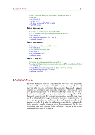 2. Análisis de Fourier                                                                                  3



                            % 0 y 1, y describe la fracción del periodo 2*pi en el que ocurre el
                            % máximo.
                            >> t=-10:0.01:10;
                            >> width=0.10;
                            >> f_sierra=sawtooth(2*pi*0.1*t,width);
                            >> plot(t,f_sierra);

                         SEÑAL TRIANGULAR
                            % Ejemplo de señal triangular de periodo 0.1Hz
                            % Es un caso particular de señal diente de sierra con width=0.5
                            >> t=-10:0.01:10;
                            >> f_triangular=sawtooth(2*pi*0.1*t,0.5);
                            >> plot(t,f_triangular);

                         SEÑAL EXPONENCIAL
                            % Ejemplo de señal exponencial decreciente
                            >> t=-10:0.01:10;
                            % tau: constante de tiempo (RC)
                            >> tau=200e-2;
                            >> f_expon=exp(-t/tau);
                            >> plot(t,f_expon);

                         SEÑAL CUADRADA
                            % Ejemplo de señal cuadrada de frecuencia 0.5Hz
                            % square(x,duty) genera una onda cuadrada de periodo 2*pi con un duty cycle dado
                            >> t=-10:0.01:10;
                            >> duty=50; % porcentaje del periodo en el que la señal es positiva
                            >> f_cuadrada=square(2*pi*0.5*t,duty);
                            >> plot(t,f_cuadrada);




2. Análisis de Fourier
                         Las series de Fourier permiten describir señales periódicas como una combi-
                         nación de señales armónicas (sinusoides). Con esta herramienta, podemos anal-
                         izar una señal periódica en términos de su contenido frecuencial o espectro.
                         Además, nos permite establecer la dualidad entre tiempo y frecuencia, de forma
                         que operaciones realizadas en el dominio del tiempo tienen su dual en el
                         dominio frecuencial. Utilizando operaciones sobre vectores, se pueden calcular
                         fácilmente los coeficientes de Fourier correspondientes a una señal. En el ejerci-
                         cio 2, se definen el vector n, que contiene los índices de los coeficientes, y el
                         vector cn, que contiene los coeficientes. Los coeficientes cn, son los coefi-
                         cientes espectrales de la señal. La gráfica de esos coeficientes en función del
                         índice armónico n o de las frecuencias nωo se denomina espectro. Hay dos tipos
                         de gráficos, uno con la magnitud de los coeficientes y otro de la fase. Ambas
                         funciones son discretas en frecuencia.
 