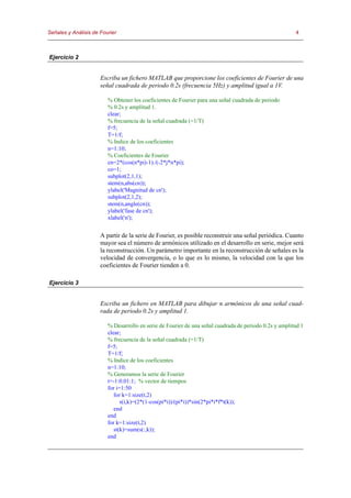 Señales y Análisis de Fourier                                                                           4



Ejercicio 2


                      Escriba un fichero MATLAB que proporcione los coeficientes de Fourier de una
                      señal cuadrada de periodo 0.2s (frecuencia 5Hz) y amplitud igual a 1V.

                         % Obtener los coeficientes de Fourier para una señal cuadrada de periodo
                         % 0.2s y amplitud 1.
                         clear;
                         % frecuencia de la señal cuadrada (=1/T)
                         f=5;
                         T=1/f;
                         % Indice de los coeficientes
                         n=1:10;
                         % Coeficientes de Fourier
                         cn=2*(cos(n*pi)-1)./(-2*j*n*pi);
                         co=1;
                         subplot(2,1,1);
                         stem(n,abs(cn));
                         ylabel('Magnitud de cn');
                         subplot(2,1,2);
                         stem(n,angle(cn));
                         ylabel('fase de cn');
                         xlabel('n');


                      A partir de la serie de Fourier, es posible reconstruir una señal periódica. Cuanto
                      mayor sea el número de armónicos utilizado en el desarrollo en serie, mejor será
                      la reconstrucción. Un parámetro importante en la reconstrucción de señales es la
                      velocidad de convergencia, o lo que es lo mismo, la velocidad con la que los
                      coeficientes de Fourier tienden a 0.

Ejercicio 3


                      Escriba un fichero en MATLAB para dibujar n armónicos de una señal cuad-
                      rada de periodo 0.2s y amplitud 1.

                         % Desarrollo en serie de Fourier de una señal cuadrada de periodo 0.2s y amplitud 1
                         clear;
                         % frecuencia de la señal cuadrada (=1/T)
                         f=5;
                         T=1/f;
                         % Indice de los coeficientes
                         n=1:10;
                         % Generamos la serie de Fourier
                         t=-1:0.01:1; % vector de tiempos
                         for i=1:50
                            for k=1:size(t,2)
                               s(i,k)=(2*(1-cos(pi*i))/(pi*i))*sin(2*pi*i*f*t(k));
                            end
                         end
                         for k=1:size(t,2)
                            st(k)=sum(s(:,k));
                         end
 