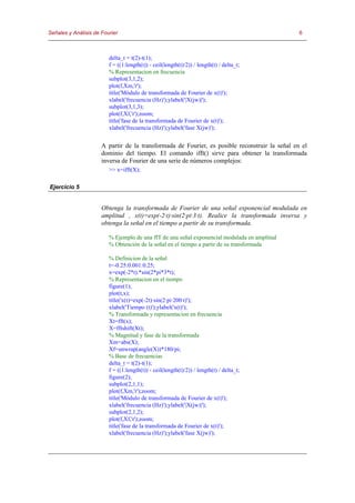 Señales y Análisis de Fourier                                                                   6



                         delta_t = t(2)-t(1);
                         f = ((1:length(t)) - ceil(length(t)/2)) / length(t) / delta_t;
                         % Representacion en frecuencia
                         subplot(3,1,2);
                         plot(f,Xm,'r');
                         title('Módulo de transformada de Fourier de x(t)');
                         xlabel('frecuencia (Hz)');ylabel('|X(jw)|');
                         subplot(3,1,3);
                         plot(f,Xf,'r');zoom;
                         title('fase de la transformada de Fourier de x(t)');
                         xlabel('frecuencia (Hz)');ylabel('fase X(jw)');


                      A partir de la transformada de Fourier, es posible reconstruir la señal en el
                      dominio del tiempo. El comando ifft() sirve para obtener la transformada
                      inversa de Fourier de una serie de números complejos:
                         >> x=ifft(X);

Ejercicio 5


                      Obtenga la transformada de Fourier de una señal exponencial modulada en
                      amplitud , x(t)=exp(-2·t)·sin(2·pi·3·t). Realice la transformada inversa y
                      obtenga la señal en el tiempo a partir de su transformada.

                         % Ejemplo de una ffT de una señal exponencial modulada en amplitud
                         % Obtención de la señal en el tiempo a partir de su transformada

                         % Definicion de la señal
                         t=-0.25:0.001:0.25;
                         x=exp(-2*t).*sin(2*pi*3*t);
                         % Representacion en el tiempo
                         figure(1);
                         plot(t,x);
                         title('x(t)=exp(-2t)·sin(2·pi·200·t)');
                         xlabel('Tiempo (t)');ylabel('x(t)');
                         % Transformada y representacion en frecuencia
                         Xt=fft(x);
                         X=fftshift(Xt);
                         % Magnitud y fase de la transformada
                         Xm=abs(X);
                         Xf=unwrap(angle(X))*180/pi;
                         % Base de frecuencias
                         delta_t = t(2)-t(1);
                         f = ((1:length(t)) - ceil(length(t)/2)) / length(t) / delta_t;
                         figure(2);
                         subplot(2,1,1);
                         plot(f,Xm,'r');zoom;
                         title('Módulo de transformada de Fourier de x(t)');
                         xlabel('frecuencia (Hz)');ylabel('|X(jw)|');
                         subplot(2,1,2);
                         plot(f,Xf,'r');zoom;
                         title('fase de la transformada de Fourier de x(t)');
                         xlabel('frecuencia (Hz)');ylabel('fase X(jw)');
 