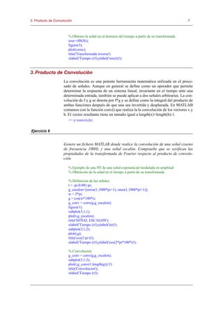 3. Producto de Convolución                                                                        7



                        % Obtener la señal en el dominio del tiempo a partir de su transformada
                        xrec=ifft(Xt);
                        figure(3);
                        plot(t,xrec);
                        title('Transformada inversa')
                        xlabel('Tiempo (t)');ylabel('xrec(t)');


3. Producto de Convolución
                     La convolución es una potente herramienta matemática utilizada en el proce-
                     sado de señales. Aunque en general se define como un operador que permite
                     determinar la respuesta de un sistema lineal, invariante en el tiempo ante una
                     determinada entrada, también se puede aplicar a dos señales arbitrarias. La con-
                     volución de f y g se denota por f*g y se define como la integral del producto de
                     ambas funciones después de que una sea invertida y desplazada. En MATLAB
                     contamos con la función conv() que realiza la la convolución de los vectores x y
                     h. El vector resultante tiene un tamaño igual a length(x)+length(h)-1.
                        >> y=conv(x,h);

Ejercicio 6


                     Genere un fichero MATLAB donde realice la convolución de una señal coseno
                     de frecuencia 100Hz y una señal escalón. Compruebe que se verifican las
                     propiedades de la transformada de Fourier respecto al producto de convolu-
                     ción.

                        % Ejemplo de una ffT de una señal exponencial modulada en amplitud
                        % Obtención de la señal en el tiempo a partir de su transformada

                        % Definicion de las señales
                        t = -pi:0.001:pi;
                        g_escalon=[zeros(1,1000*pi+1), ones(1,1000*pi+1)];
                        w = 2*pi;
                        g = cos(w*100*t);
                        g_conv = conv(g,g_escalon);
                        figure(1);
                        subplot(3,1,1);
                        plot(t,g_escalon);
                        title('SEÑAL ESCALON');
                        xlabel('Tiempo (t)');ylabel('e(t)');
                        subplot(3,1,2);
                        plot(t,g);
                        title('cos(2·pi·t)');
                        xlabel('Tiempo (t)');ylabel('cos(2*pi*100*t)');

                        % Convolucion
                        g_conv = conv(g,g_escalon);
                        subplot(3,1,3);
                        plot(t,g_conv(1:length(g)),'r')
                        title('Convolucion');
                        xlabel('Tiempo (t)');
 