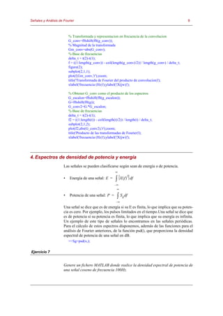 Señales y Análisis de Fourier                                                                             8



                          % Transformada y representacion en frecuencia de la convolucion
                          G_conv=fftshift(fft(g_conv));
                          % Magnitud de la transformada
                          Gm_conv=abs(G_conv);
                          % Base de frecuencias
                          delta_t = t(2)-t(1);
                          f = ((1:length(g_conv)) - ceil(length(g_conv)/2)) / length(g_conv) / delta_t;
                          figure(2);
                          subplot(2,1,1);
                          plot(f,Gm_conv,'r');zoom;
                          title('Transformada de Fourier del producto de convolucion)');
                          xlabel('frecuencia (Hz)');ylabel('|X(jw)|');

                          % Obtener G_conv como el producto de los espectros
                          G_escalon=fftshift(fft(g_escalon));
                          G=fftshift(fft(g));
                          G_conv2=G.*G_escalon;
                          % Base de frecuencias
                          delta_t = t(2)-t(1);
                          f2 = ((1:length(t)) - ceil(length(t)/2)) / length(t) / delta_t;
                          subplot(2,1,2);
                          plot(f2,abs(G_conv2),'r');zoom;
                          title('Producto de las transformadas de Fourier)');
                          xlabel('frecuencia (Hz)');ylabel('|X(jw)|');




4. Espectros de densidad de potencia y energía
                      Las señales se pueden clasificarse según sean de energía o de potencia.
                                                             ∞
                                                                      2
                      •   Energía de una señal: E =          ∫   X ( f ) df
                                                            –∞
                                                             ∞

                      •   Potencia de una señal: P =          ∫ S g df
                                                             –∞
                      Una señal se dice que es de energía si su E es finita, lo que implica que su poten-
                      cia es cero. Por ejemplo, los pulsos limitados en el tiempo.Una señal se dice que
                      es de potencia si su potencia es finita, lo que implica que su energía es infinita.
                      Un ejemplo de este tipo de señales lo encontramos en las señales periódicas.
                      Para el cálculo de estos espectros disponemos, además de las funciones para el
                      análisis de Fourier anteriores, de la función psd(), que proporciona la densidad
                      espectral de potencia de una señal en dB.
                          >>Sg=psd(x,);

Ejercicio 7


                      Genere un fichero MATLAB donde realice la densidad espectral de potencia de
                      una señal coseno de frecuencia 100Hz.
 