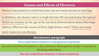 Divorce rates point to a world that does not see much success in marriage.
In Maldives, the divorce rate is so high that the UN calculated that the typical
Maldivian woman, by the age of 30, has been divorced three times (Marriage
Advice). What are the causes of these high divorce rates? There are many
main causes we can discuss.
Causes and Effects of Diovorce
Introductory paragraph
First underlined sentence is the general statement.
Second underlined sentence is the sentences that capture reader’s interest by
showing some facts.
The last underlined sentence is thesis statement.
 