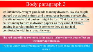 Body paragraph 3
Unfortunately, weight gain leads to many divorces. Say if a couple
started out as both skinny, and one partner became overweight,
the attraction to that partner might be lost. That loss of attraction
causes many to turn in divorce papers, as they cannot fathom
staying in a relationship with someone they do not feel
comfortable with in a romantic way .
The red underlined sentence is the cause it shows how it does effect on
the marriage process.
The blue underlined sentences are the effects, it does show the results of the
causes
 