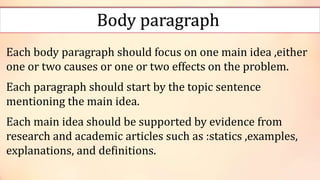 Body paragraph
Each body paragraph should focus on one main idea ,either
one or two causes or one or two effects on the problem.
Each paragraph should start by the topic sentence
mentioning the main idea.
Each main idea should be supported by evidence from
research and academic articles such as :statics ,examples,
explanations, and definitions.
 