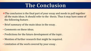 The Conclusion
The conclusion is the final part of your essay and needs to pull together
all the main ideas. It should refer to the thesis. Thus it may have some of
the following feature .
• Brief summary of the main ideas in the essay .
• Comments on these ideas.
• Predictions for the future development of the topic .
• Mention of further research that might be required.
• Limitation of the work covered by your essay .
 