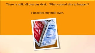 There is milk all over my desk. What caused this to happen?
I knocked my milk over.
 