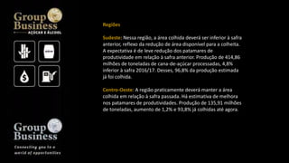 Regiões
Sudeste: Nessa região, a área colhida deverá ser inferior à safra
anterior, reflexo da redução de área disponível para a colheita.
A expectativa é de leve redução dos patamares de
produtividade em relação à safra anterior. Produção de 414,86
milhões de toneladas de cana-de-açúcar processadas, 4,8%
inferior à safra 2016/17. Desses, 96,8% da produção estimada
já foi colhida.
Centro-Oeste: A região praticamente deverá manter a área
colhida em relação à safra passada. Há estimativa de melhora
nos patamares de produtividades. Produção de 135,91 milhões
de toneladas, aumento de 1,2% e 93,8% já colhidas até agora.
 