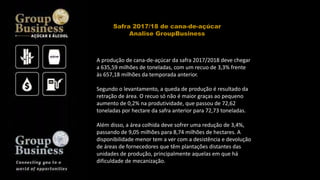 A produção de cana-de-açúcar da safra 2017/2018 deve chegar
a 635,59 milhões de toneladas, com um recuo de 3,3% frente
às 657,18 milhões da temporada anterior.
Segundo o levantamento, a queda de produção é resultado da
retração de área. O recuo só não é maior graças ao pequeno
aumento de 0,2% na produtividade, que passou de 72,62
toneladas por hectare da safra anterior para 72,73 toneladas.
Além disso, a área colhida deve sofrer uma redução de 3,4%,
passando de 9,05 milhões para 8,74 milhões de hectares. A
disponibilidade menor tem a ver com a desistência e devolução
de áreas de fornecedores que têm plantações distantes das
unidades de produção, principalmente aquelas em que há
dificuldade de mecanização.
Safra 2017/18 de cana-de-açúcar
Analise GroupBusiness
 