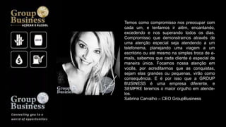 Temos como compromisso nos preocupar com
cada um, e tentamos ir além, encantando,
excedendo e nos superando todos os dias.
Compromisso que demonstramos através de
uma atenção especial seja atendendo a um
telefonema, planejando uma viagem a um
escritório ou até mesmo na simples troca de e-
mails, sabemos que cada cliente é especial de
maneira única. Focamos nossa atenção em
vocês, por acreditarmos que as conquistas,
sejam elas grandes ou pequenas, virão como
consequência. E é por isso que a GROUP
BUSINESS é uma empresa diferente, e
SEMPRE teremos o maior orgulho em atende-
los.
Sabrina Carvalho – CEO GroupBusiness
 