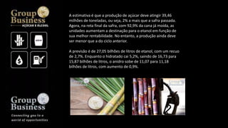 A estimativa é que a produção de açúcar deve atingir 39,46
milhões de toneladas, ou seja, 2% a mais que a safra passada.
Agora, na reta final da safra, com 92,9% da cana já moída, as
unidades aumentam a destinação para o etanol em função de
sua melhor rentabilidade. No entanto, a produção ainda deve
ser menor que a do ciclo anterior.
A previsão é de 27,05 bilhões de litros de etanol, com um recuo
de 2,7%. Enquanto o hidratado cai 5,2%, saindo de 16,73 para
15,87 bilhões de litros, o anidro sobe de 11,07 para 11,18
bilhões de litros, com aumento de 0,9%.
 