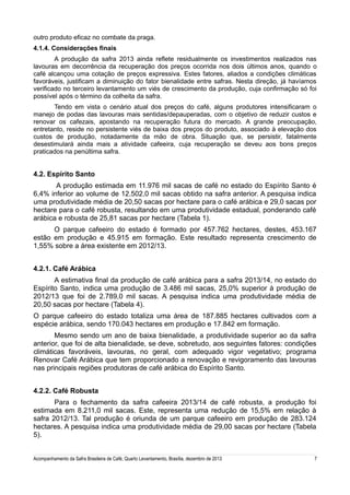outro produto eficaz no combate da praga.
4.1.4. Considerações finais
A produção da safra 2013 ainda reflete residualmente os investimentos realizados nas
lavouras em decorrência da recuperação dos preços ocorrida nos dois últimos anos, quando o
café alcançou uma cotação de preços expressiva. Estes fatores, aliados a condições climáticas
favoráveis, justificam a diminuição do fator bienalidade entre safras. Nesta direção, já havíamos
verificado no terceiro levantamento um viés de crescimento da produção, cuja confirmação só foi
possível após o término da colheita da safra.
Tendo em vista o cenário atual dos preços do café, alguns produtores intensificaram o
manejo de podas das lavouras mais sentidas/depauperadas, com o objetivo de reduzir custos e
renovar os cafezais, apostando na recuperação futura do mercado. A grande preocupação,
entretanto, reside no persistente viés de baixa dos preços do produto, associado à elevação dos
custos de produção, notadamente da mão de obra. Situação que, se persistir, fatalmente
desestimulará ainda mais a atividade cafeeira, cuja recuperação se deveu aos bons preços
praticados na penúltima safra.

4.2. Espírito Santo
A produção estimada em 11.976 mil sacas de café no estado do Espírito Santo é
6,4% inferior ao volume de 12.502,0 mil sacas obtido na safra anterior. A pesquisa indica
uma produtividade média de 20,50 sacas por hectare para o café arábica e 29,0 sacas por
hectare para o café robusta, resultando em uma produtividade estadual, ponderando café
arábica e robusta de 25,81 sacas por hectare (Tabela 1).
O parque cafeeiro do estado é formado por 457.762 hectares, destes, 453.167
estão em produção e 45.915 em formação. Este resultado representa crescimento de
1,55% sobre a área existente em 2012/13.
4.2.1. Café Arábica
A estimativa final da produção de café arábica para a safra 2013/14, no estado do
Espírito Santo, indica uma produção de 3.486 mil sacas, 25,0% superior à produção de
2012/13 que foi de 2.789,0 mil sacas. A pesquisa indica uma produtividade média de
20,50 sacas por hectare (Tabela 4).
O parque cafeeiro do estado totaliza uma área de 187.885 hectares cultivados com a
espécie arábica, sendo 170.043 hectares em produção e 17.842 em formação.
Mesmo sendo um ano de baixa bienalidade, a produtividade superior ao da safra
anterior, que foi de alta bienalidade, se deve, sobretudo, aos seguintes fatores: condições
climáticas favoráveis, lavouras, no geral, com adequado vigor vegetativo; programa
Renovar Café Arábica que tem proporcionado a renovação e revigoramento das lavouras
nas principais regiões produtoras de café arábica do Espírito Santo.
4.2.2. Café Robusta
Para o fechamento da safra cafeeira 2013/14 de café robusta, a produção foi
estimada em 8.211,0 mil sacas. Este, representa uma redução de 15,5% em relação à
safra 2012/13. Tal produção é oriunda de um parque cafeeiro em produção de 283.124
hectares. A pesquisa indica uma produtividade média de 29,00 sacas por hectare (Tabela
5).
Acompanhamento da Safra Brasileira de Café, Quarto Levantamento, Brasília, dezembro de 2013

7

 