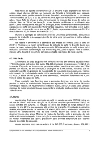 Nos meses de agosto e setembro de 2012, em uma região expressiva do norte do
estado houve chuvas intensas no momento da floração e fertilização dos cafezais,
ocasionando, assim, problema de fertilização. Associado a esse problema, no período de
10 de dezembro de 2012 a 20 de janeiro de 2013, época de formação e enchimento de
grãos, houve falta de chuvas e altas temperaturas na maioria das áreas de cultivo do
robusta. Além de ‘falhas’ na formação, houve também problemas no enchimento dos
grãos. Como conseqüência, redução na produção, baixo rendimento de beneficiamento e
a produção de café com qualidade inferior (grãos pequenos, mal formados e com outros
defeitos), em comparação com o ano de 2012. Assim, a produção estimada de 2013/14
de robusta será 15,5% inferior à safra de 2012/13.
Durante a operação da colheita observou-se um atraso generalizado, atribuído ao
aumento da produção e à escassez de mão de obra, uma vez que todo o café é colhido
de forma manual.
Na Tabela 7 encontra-se a estimativa dos meses de colheita para a safra de
2013/14. Verifica-se a maior concentração da colheita de café no Espírito Santo nos
meses de maio, junho e julho. Aproximadamente 81% da colheita do café arábica já foi
realizada, com maior concentração nos meses de junho, julho e agosto. Para o conilon,
mais de 98% do café já foi colhido, com concentração nos meses de maio e junho.
4.3. São Paulo
A estimativa de área ocupada com lavouras de café em território paulista somou
179.356 hectares cultivados, dos quais, 162.328,5 hectares em produção e 17.027,5 em
formação. Enquanto as lavouras em produção exibem densidade de cultivo de 2.904
plantas por hectare, as em formação já alcançam as 3.390 plantas, indicando que os
cafeicultores estão em processo de incorporação da tecnologia de adensamento, visando
o incremento da produtividade média obtida. A estimativa de produção total alcançou as
4.010.067,7 sacas de 60 quilos de café beneficiado, revelando incremento de 4,28%
frente à obtida de agosto de 2013.
Esse resultado mais favorável para a produção decorreu, em parte, da revisão
positiva no índice de produtividade. Enquanto em agosto de 2013 estimava-se 24,0 saca
colhidas por hectare, em novembro esse indicador evoluiu para 24,7 sacas. Essa variação
marginal do índice foi suficiente para incrementar a produção total no estado em mais de
160 mil sacas.
4.4. Bahia
A estimativa final para a produção de café no estado na safra 2013/14 indica um
volume de 1.803,3 mil sacas, redução de 16,1% em relação à produção de 2.149,6 mil
sacas colhidas em 2012/13. Tal redução se deve aos efeitos da longa estiagem que
ocorreu no ano 2012 e que perdurou até o início da granação. Em relação à estimativa
anterior, divulgada no mês de setembro/13, ela é 0,78% inferior, tendo como motivo uma
redução no beneficiamento final do café colhido, devido aos efeitos da seca no
desenvolvimento dos grãos. Mesmo na região do Cerrado, onde a produção do café
arábica é totalmente irrigado, houve redução em relação ao levantamento anterior, devido
ao menor rendimento dos grãos, provocado pela elevada temperatura que ocorreu
durante o período de granação.
A área semeada com café no estado é de 147.005,2 hectares, destes, 134.511,1
Acompanhamento da Safra Brasileira de Café, Quarto Levantamento, Brasília, dezembro de 2013

8

 