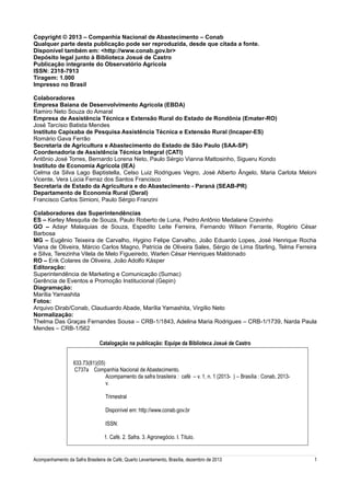 Copyright © 2013 – Companhia Nacional de Abastecimento – Conab
Qualquer parte desta publicação pode ser reproduzida, desde que citada a fonte.
Disponível também em: <http://www.conab.gov.br>
Depósito legal junto à Biblioteca Josué de Castro
Publicação integrante do Observatório Agrícola
ISSN: 2318-7913
Tiragem: 1.000
Impresso no Brasil
Colaboradores
Empresa Baiana de Desenvolvimento Agrícola (EBDA)
Ramiro Neto Souza do Amaral
Empresa de Assistência Técnica e Extensão Rural do Estado de Rondônia (Emater-RO)
José Tarcísio Batista Mendes
Instituto Capixaba de Pesquisa Assistência Técnica e Extensão Rural (Incaper-ES)
Romário Gava Ferrão
Secretaria de Agricultura e Abastecimento do Estado de São Paulo (SAA-SP)
Coordenadoria de Assistência Técnica Integral (CATI)
Antônio José Torres, Bernardo Lorena Neto, Paulo Sérgio Vianna Mattosinho, Sigueru Kondo
Instituto de Economia Agrícola (IEA)
Celma da Silva Lago Baptistella, Celso Luiz Rodrigues Vegro, José Alberto Ângelo, Maria Carlota Meloni
Vicente, Vera Lúcia Ferraz dos Santos Francisco
Secretaria de Estado da Agricultura e do Abastecimento - Paraná (SEAB-PR)
Departamento de Economia Rural (Deral)
Francisco Carlos Simioni, Paulo Sérgio Franzini
Colaboradores das Superintendências
ES – Kerley Mesquita de Souza, Paulo Roberto de Luna, Pedro Antônio Medalane Cravinho
GO – Adayr Malaquias de Souza, Espedito Leite Ferreira, Fernando Wilson Ferrante, Rogério César
Barbosa
MG – Eugênio Teixeira de Carvalho, Hygino Felipe Carvalho, João Eduardo Lopes, José Henrique Rocha
Viana de Oliveira, Márcio Carlos Magno, Patrícia de Oliveira Sales, Sérgio de Lima Starling, Telma Ferreira
e Silva, Terezinha Vilela de Melo Figueiredo, Warlen César Henriques Maldonado
RO – Erik Colares de Oliveira, João Adolfo Kásper
Editoração:
Superintendência de Marketing e Comunicação (Sumac)
Gerência de Eventos e Promoção Institucional (Gepin)
Diagramação:
Marília Yamashita
Fotos:
Arquivo Dirab/Conab, Clauduardo Abade, Marília Yamashita, Virgílio Neto
Normalização:
Thelma Das Graças Fernandes Sousa – CRB-1/1843, Adelina Maria Rodrigues – CRB-1/1739, Narda Paula
Mendes – CRB-1/562
Catalogação na publicação: Equipe da Biblioteca Josué de Castro
633.73(81)(05)
C737a Companhia Nacional de Abastecimento.
Acompamento da safra brasileira : café – v. 1, n. 1 (2013- ) – Brasília : Conab, 2013v.
Trimestral
Disponível em: http://www.conab.gov.br
ISSN:
1. Café. 2. Safra. 3. Agronegócio. I. Título.

Acompanhamento da Safra Brasileira de Café, Quarto Levantamento, Brasília, dezembro de 2013

1

 