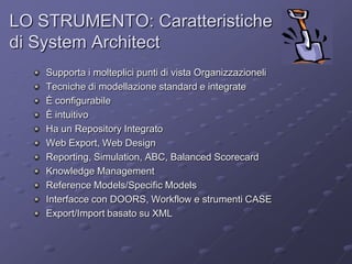 LO STRUMENTO: Caratteristiche di System ArchitectSupportaimolteplicipuntidi vista OrganizzazioneliTecnichedimodellazione standard e integrateÈ configurabileÈ intuitivoHa un Repository IntegratoWeb Export, Web DesignReporting, Simulation, ABC, Balanced ScorecardKnowledge ManagementReference Models/Specific ModelsInterfacce con DOORS, Workflow e strumenti CASEExport/Import basatosu XML