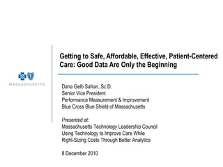 Getting to Safe, Affordable, Effective, Patient-Centered Care: Good Data Are Only the Beginning __________________________________ Dana Gelb Safran, Sc.D. Senior Vice President Performance Measurement & Improvement  Blue Cross Blue Shield of Massachusetts Presented at: Massachusetts Technology Leadership Council Using Technology to Improve Care While  Right-Sizing Costs Through Better Analytics 8 December 2010 