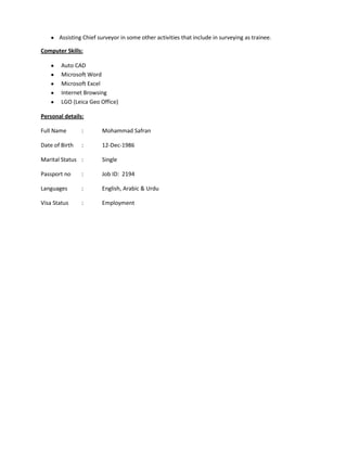 Assisting Chief surveyor in some other activities that include in surveying as trainee.

Computer Skills:

        Auto CAD
        Microsoft Word
        Microsoft Excel
        Internet Browsing
        LGO (Leica Geo Office)

Personal details:

Full Name       :       Mohammad Safran

Date of Birth   :       12-Dec-1986

Marital Status :        Single

Passport no     :       Job ID: 2194

Languages       :       English, Arabic & Urdu

Visa Status     :       Employment
 