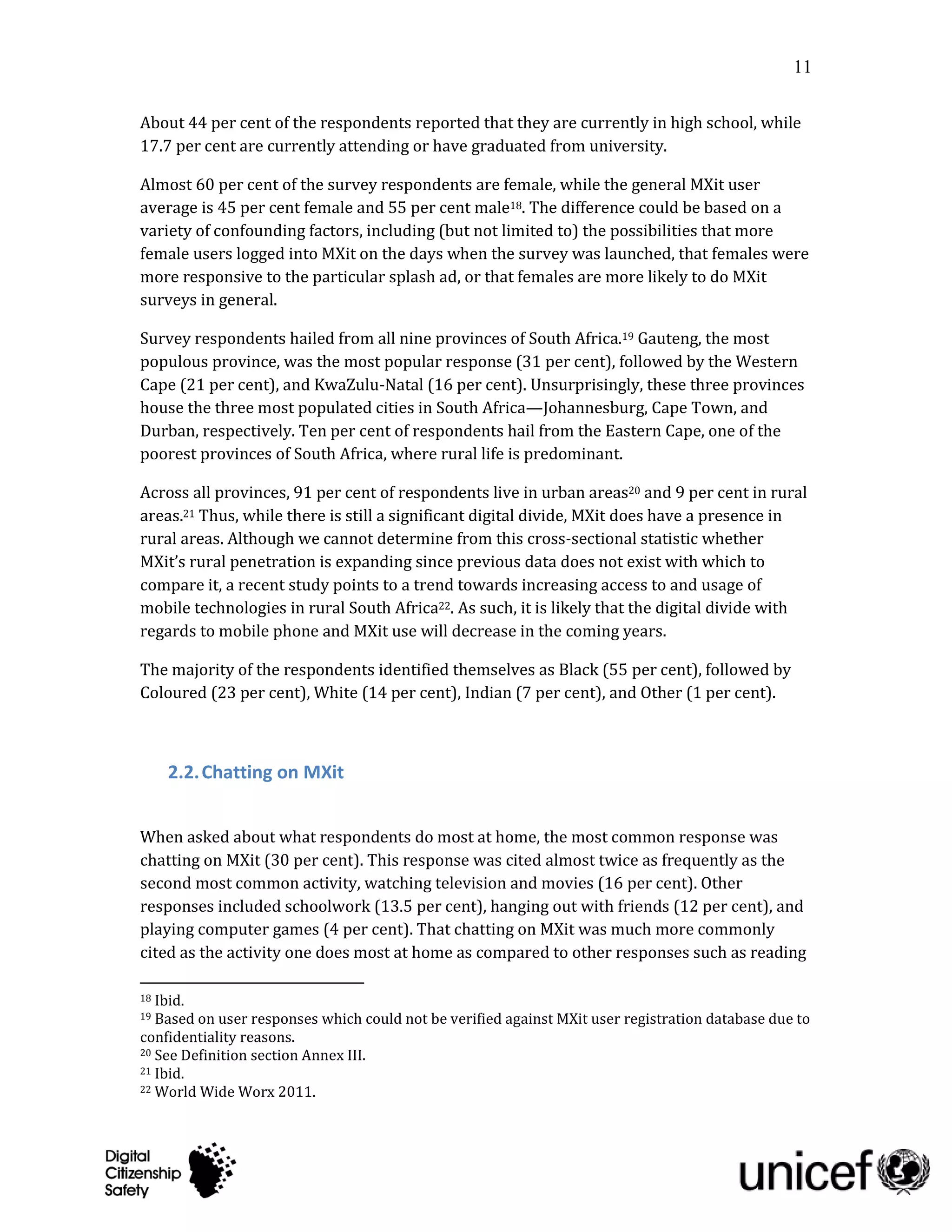 11

About 44 per cent of the respondents reported that they are currently in high school, while
17.7 per cent are currently attending or have graduated from university.

Almost 60 per cent of the survey respondents are female, while the general MXit user
average is 45 per cent female and 55 per cent male18. The difference could be based on a
variety of confounding factors, including (but not limited to) the possibilities that more
female users logged into MXit on the days when the survey was launched, that females were
more responsive to the particular splash ad, or that females are more likely to do MXit
surveys in general.

Survey respondents hailed from all nine provinces of South Africa.19 Gauteng, the most
populous province, was the most popular response (31 per cent), followed by the Western
Cape (21 per cent), and KwaZulu-Natal (16 per cent). Unsurprisingly, these three provinces
house the three most populated cities in South Africa—Johannesburg, Cape Town, and
Durban, respectively. Ten per cent of respondents hail from the Eastern Cape, one of the
poorest provinces of South Africa, where rural life is predominant.

Across all provinces, 91 per cent of respondents live in urban areas20 and 9 per cent in rural
areas.21 Thus, while there is still a significant digital divide, MXit does have a presence in
rural areas. Although we cannot determine from this cross-sectional statistic whether
MXit’s rural penetration is expanding since previous data does not exist with which to
compare it, a recent study points to a trend towards increasing access to and usage of
mobile technologies in rural South Africa22. As such, it is likely that the digital divide with
regards to mobile phone and MXit use will decrease in the coming years.

The majority of the respondents identified themselves as Black (55 per cent), followed by
Coloured (23 per cent), White (14 per cent), Indian (7 per cent), and Other (1 per cent).



     2.2. Chatting on MXit


When asked about what respondents do most at home, the most common response was
chatting on MXit (30 per cent). This response was cited almost twice as frequently as the
second most common activity, watching television and movies (16 per cent). Other
responses included schoolwork (13.5 per cent), hanging out with friends (12 per cent), and
playing computer games (4 per cent). That chatting on MXit was much more commonly
cited as the activity one does most at home as compared to other responses such as reading

18 Ibid.
19 Based on user responses which could not be verified against MXit user registration database due to
confidentiality reasons.
20 See Definition section Annex III.
21 Ibid.
22 World Wide Worx 2011.
 