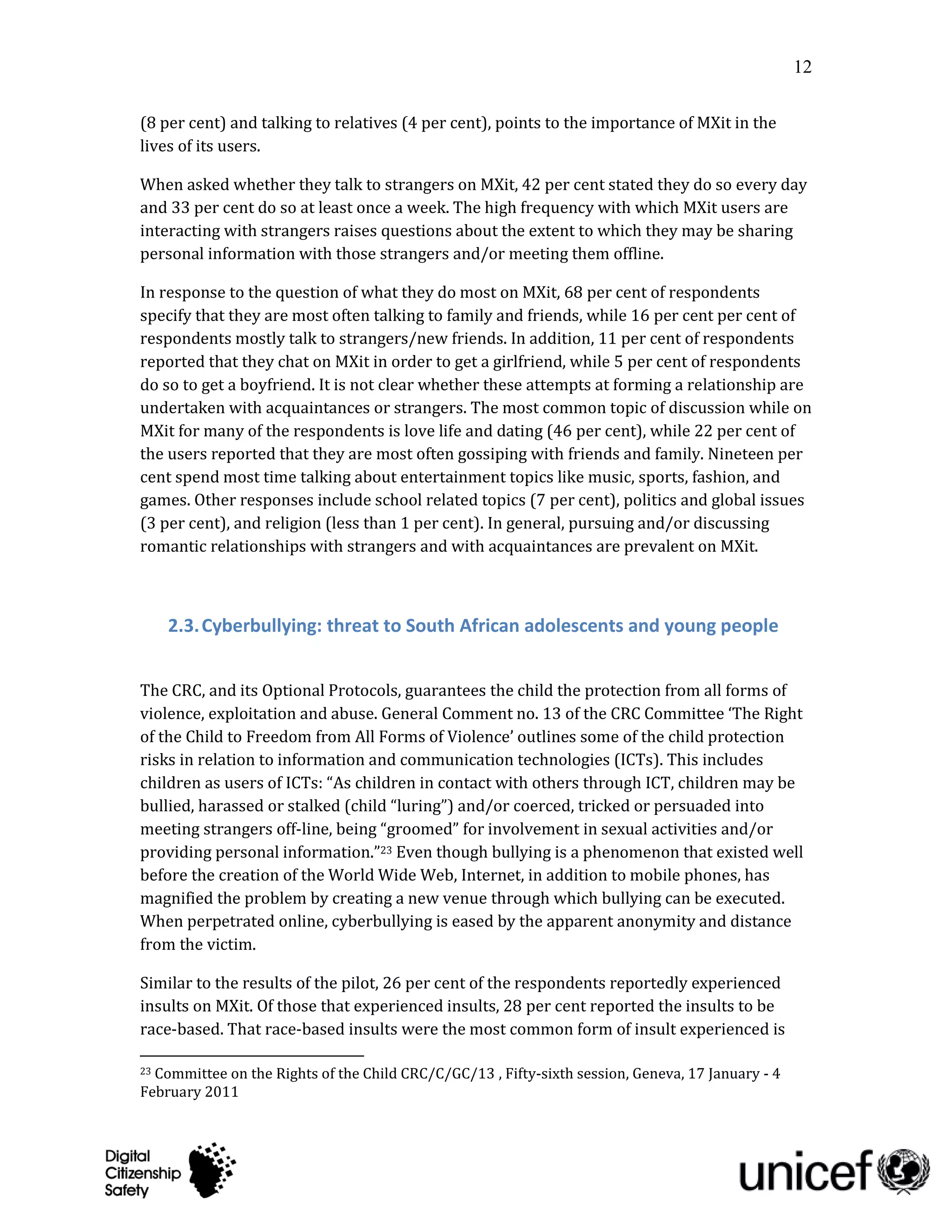 12

(8 per cent) and talking to relatives (4 per cent), points to the importance of MXit in the
lives of its users.

When asked whether they talk to strangers on MXit, 42 per cent stated they do so every day
and 33 per cent do so at least once a week. The high frequency with which MXit users are
interacting with strangers raises questions about the extent to which they may be sharing
personal information with those strangers and/or meeting them offline.

In response to the question of what they do most on MXit, 68 per cent of respondents
specify that they are most often talking to family and friends, while 16 per cent per cent of
respondents mostly talk to strangers/new friends. In addition, 11 per cent of respondents
reported that they chat on MXit in order to get a girlfriend, while 5 per cent of respondents
do so to get a boyfriend. It is not clear whether these attempts at forming a relationship are
undertaken with acquaintances or strangers. The most common topic of discussion while on
MXit for many of the respondents is love life and dating (46 per cent), while 22 per cent of
the users reported that they are most often gossiping with friends and family. Nineteen per
cent spend most time talking about entertainment topics like music, sports, fashion, and
games. Other responses include school related topics (7 per cent), politics and global issues
(3 per cent), and religion (less than 1 per cent). In general, pursuing and/or discussing
romantic relationships with strangers and with acquaintances are prevalent on MXit.



     2.3. Cyberbullying: threat to South African adolescents and young people


The CRC, and its Optional Protocols, guarantees the child the protection from all forms of
violence, exploitation and abuse. General Comment no. 13 of the CRC Committee ‘The Right
of the Child to Freedom from All Forms of Violence’ outlines some of the child protection
risks in relation to information and communication technologies (ICTs). This includes
children as users of ICTs: “As children in contact with others through ICT, children may be
bullied, harassed or stalked (child “luring”) and/or coerced, tricked or persuaded into
meeting strangers off-line, being “groomed” for involvement in sexual activities and/or
providing personal information.”23 Even though bullying is a phenomenon that existed well
before the creation of the World Wide Web, Internet, in addition to mobile phones, has
magnified the problem by creating a new venue through which bullying can be executed.
When perpetrated online, cyberbullying is eased by the apparent anonymity and distance
from the victim.

Similar to the results of the pilot, 26 per cent of the respondents reportedly experienced
insults on MXit. Of those that experienced insults, 28 per cent reported the insults to be
race-based. That race-based insults were the most common form of insult experienced is

23Committee on the Rights of the Child CRC/C/GC/13 , Fifty-sixth session, Geneva, 17 January - 4
February 2011
 
