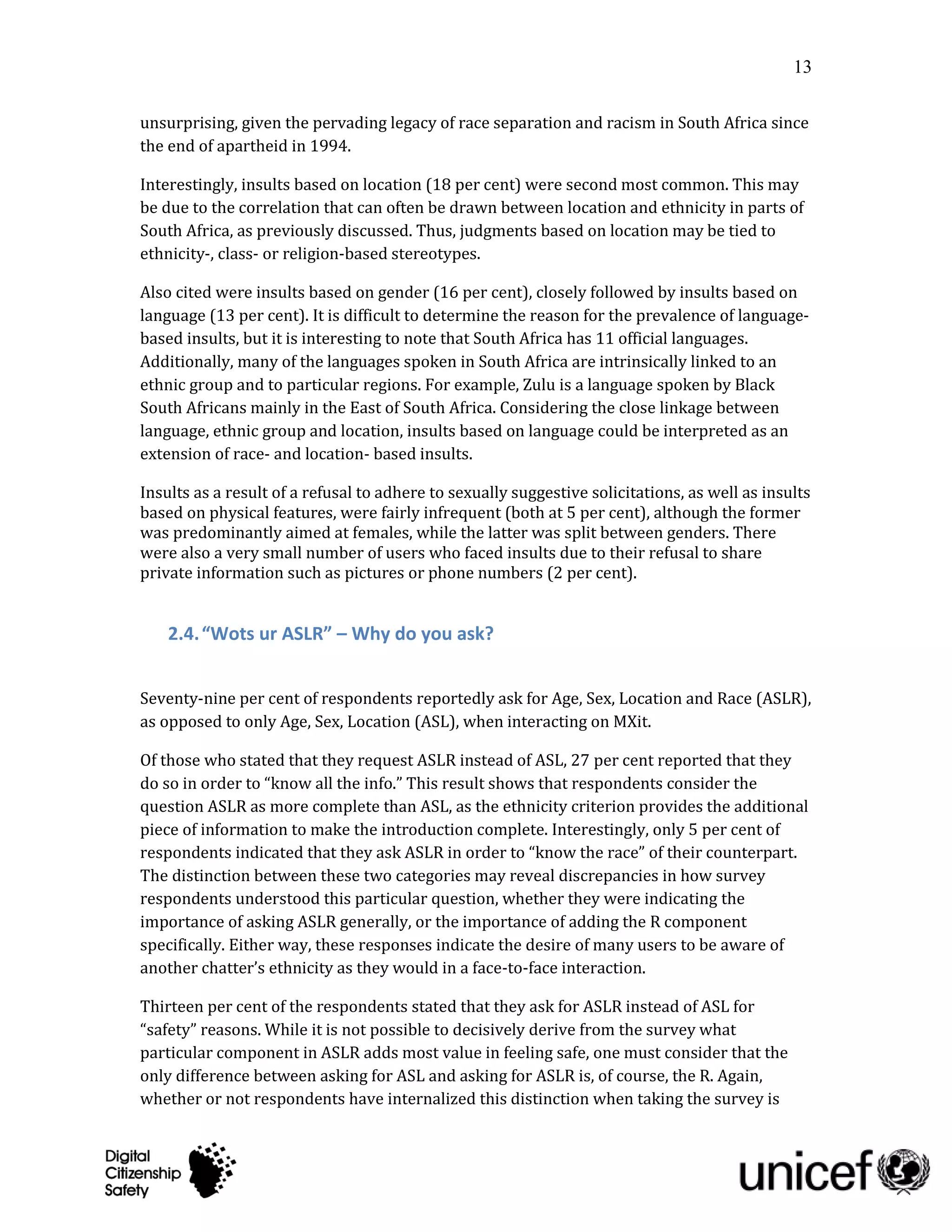 13

unsurprising, given the pervading legacy of race separation and racism in South Africa since
the end of apartheid in 1994.

Interestingly, insults based on location (18 per cent) were second most common. This may
be due to the correlation that can often be drawn between location and ethnicity in parts of
South Africa, as previously discussed. Thus, judgments based on location may be tied to
ethnicity-, class- or religion-based stereotypes.

Also cited were insults based on gender (16 per cent), closely followed by insults based on
language (13 per cent). It is difficult to determine the reason for the prevalence of language-
based insults, but it is interesting to note that South Africa has 11 official languages.
Additionally, many of the languages spoken in South Africa are intrinsically linked to an
ethnic group and to particular regions. For example, Zulu is a language spoken by Black
South Africans mainly in the East of South Africa. Considering the close linkage between
language, ethnic group and location, insults based on language could be interpreted as an
extension of race- and location- based insults.

Insults as a result of a refusal to adhere to sexually suggestive solicitations, as well as insults
based on physical features, were fairly infrequent (both at 5 per cent), although the former
was predominantly aimed at females, while the latter was split between genders. There
were also a very small number of users who faced insults due to their refusal to share
private information such as pictures or phone numbers (2 per cent).


    2.4. “Wots ur ASLR” – Why do you ask?


Seventy-nine per cent of respondents reportedly ask for Age, Sex, Location and Race (ASLR),
as opposed to only Age, Sex, Location (ASL), when interacting on MXit.

Of those who stated that they request ASLR instead of ASL, 27 per cent reported that they
do so in order to “know all the info.” This result shows that respondents consider the
question ASLR as more complete than ASL, as the ethnicity criterion provides the additional
piece of information to make the introduction complete. Interestingly, only 5 per cent of
respondents indicated that they ask ASLR in order to “know the race” of their counterpart.
The distinction between these two categories may reveal discrepancies in how survey
respondents understood this particular question, whether they were indicating the
importance of asking ASLR generally, or the importance of adding the R component
specifically. Either way, these responses indicate the desire of many users to be aware of
another chatter’s ethnicity as they would in a face-to-face interaction.

Thirteen per cent of the respondents stated that they ask for ASLR instead of ASL for
“safety” reasons. While it is not possible to decisively derive from the survey what
particular component in ASLR adds most value in feeling safe, one must consider that the
only difference between asking for ASL and asking for ASLR is, of course, the R. Again,
whether or not respondents have internalized this distinction when taking the survey is
 