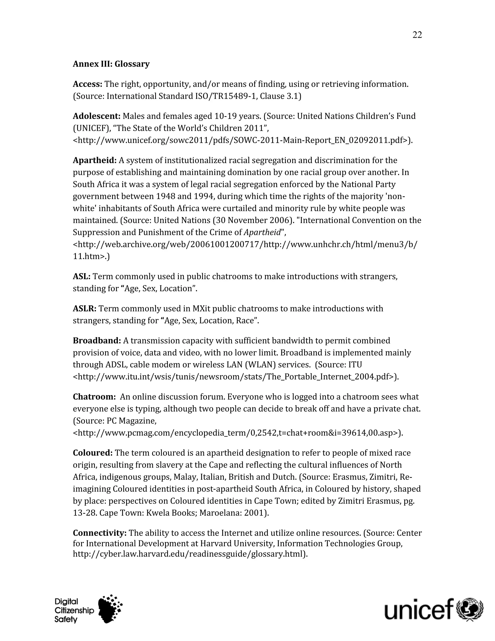 22

Annex III: Glossary

Access: The right, opportunity, and/or means of finding, using or retrieving information.
(Source: International Standard ISO/TR15489-1, Clause 3.1)

Adolescent: Males and females aged 10-19 years. (Source: United Nations Children’s Fund
(UNICEF), “The State of the World’s Children 2011”,
<http://www.unicef.org/sowc2011/pdfs/SOWC-2011-Main-Report_EN_02092011.pdf>).

Apartheid: A system of institutionalized racial segregation and discrimination for the
purpose of establishing and maintaining domination by one racial group over another. In
South Africa it was a system of legal racial segregation enforced by the National Party
government between 1948 and 1994, during which time the rights of the majority 'non-
white' inhabitants of South Africa were curtailed and minority rule by white people was
maintained. (Source: United Nations (30 November 2006). "International Convention on the
Suppression and Punishment of the Crime of Apartheid",
<http://web.archive.org/web/20061001200717/http://www.unhchr.ch/html/menu3/b/
11.htm>.)

ASL: Term commonly used in public chatrooms to make introductions with strangers,
standing for “Age, Sex, Location”.

ASLR: Term commonly used in MXit public chatrooms to make introductions with
strangers, standing for “Age, Sex, Location, Race”.

Broadband: A transmission capacity with sufficient bandwidth to permit combined
provision of voice, data and video, with no lower limit. Broadband is implemented mainly
through ADSL, cable modem or wireless LAN (WLAN) services. (Source: ITU
<http://www.itu.int/wsis/tunis/newsroom/stats/The_Portable_Internet_2004.pdf>).

Chatroom: An online discussion forum. Everyone who is logged into a chatroom sees what
everyone else is typing, although two people can decide to break off and have a private chat.
(Source: PC Magazine,
<http://www.pcmag.com/encyclopedia_term/0,2542,t=chat+room&i=39614,00.asp>).

Coloured: The term coloured is an apartheid designation to refer to people of mixed race
origin, resulting from slavery at the Cape and reflecting the cultural influences of North
Africa, indigenous groups, Malay, Italian, British and Dutch. (Source: Erasmus, Zimitri, Re-
imagining Coloured identities in post-apartheid South Africa, in Coloured by history, shaped
by place: perspectives on Coloured identities in Cape Town; edited by Zimitri Erasmus, pg.
13-28. Cape Town: Kwela Books; Maroelana: 2001).

Connectivity: The ability to access the Internet and utilize online resources. (Source: Center
for International Development at Harvard University, Information Technologies Group,
http://cyber.law.harvard.edu/readinessguide/glossary.html).
 
