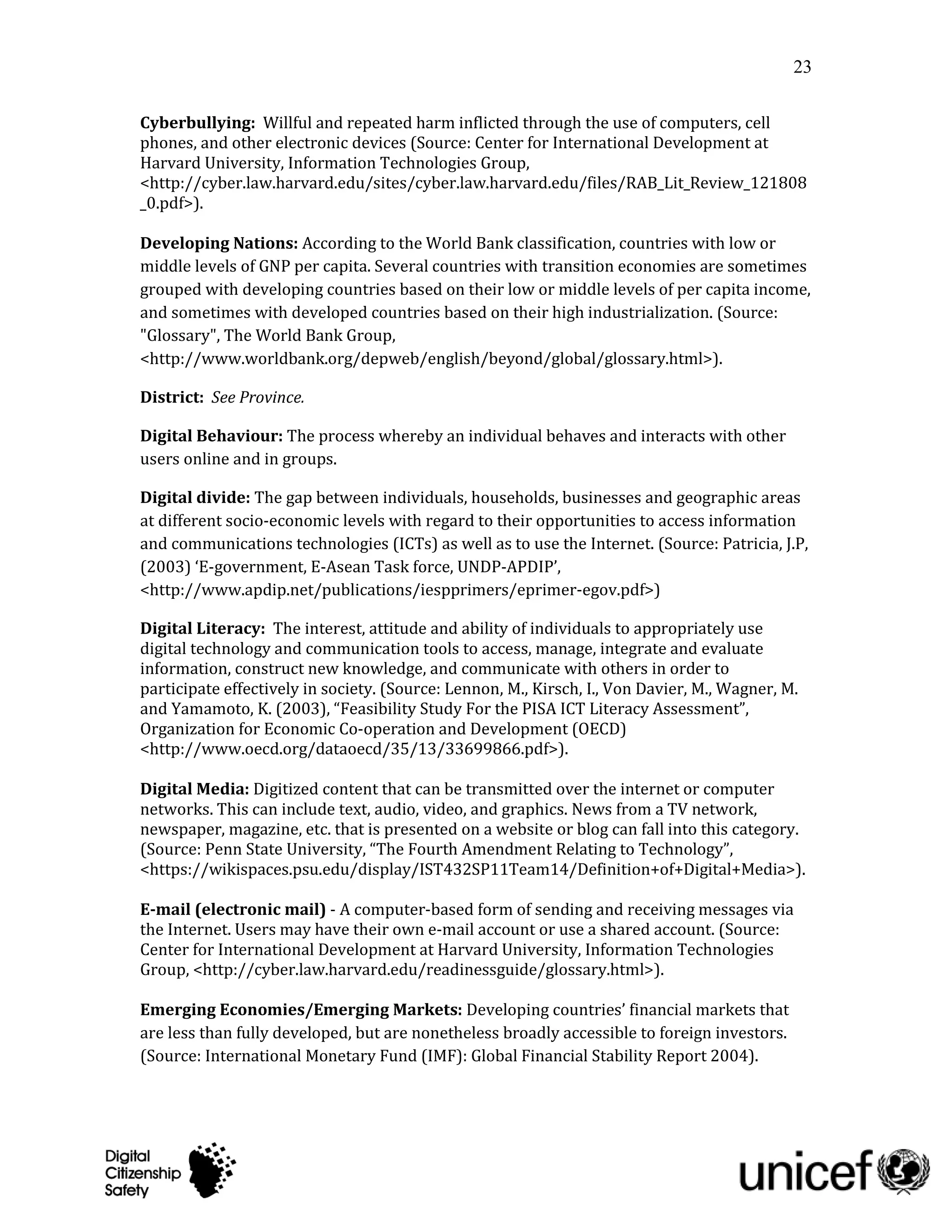 23

Cyberbullying: Willful and repeated harm inflicted through the use of computers, cell
phones, and other electronic devices (Source: Center for International Development at
Harvard University, Information Technologies Group,
<http://cyber.law.harvard.edu/sites/cyber.law.harvard.edu/files/RAB_Lit_Review_121808
_0.pdf>).

Developing Nations: According to the World Bank classification, countries with low or
middle levels of GNP per capita. Several countries with transition economies are sometimes
grouped with developing countries based on their low or middle levels of per capita income,
and sometimes with developed countries based on their high industrialization. (Source:
"Glossary", The World Bank Group,
<http://www.worldbank.org/depweb/english/beyond/global/glossary.html>).

District: See Province.

Digital Behaviour: The process whereby an individual behaves and interacts with other
users online and in groups.

Digital divide: The gap between individuals, households, businesses and geographic areas
at different socio-economic levels with regard to their opportunities to access information
and communications technologies (ICTs) as well as to use the Internet. (Source: Patricia, J.P,
(2003) ‘E-government, E-Asean Task force, UNDP-APDIP’,
<http://www.apdip.net/publications/iespprimers/eprimer-egov.pdf>)

Digital Literacy: The interest, attitude and ability of individuals to appropriately use
digital technology and communication tools to access, manage, integrate and evaluate
information, construct new knowledge, and communicate with others in order to
participate effectively in society. (Source: Lennon, M., Kirsch, I., Von Davier, M., Wagner, M.
and Yamamoto, K. (2003), “Feasibility Study For the PISA ICT Literacy Assessment”,
Organization for Economic Co-operation and Development (OECD)
<http://www.oecd.org/dataoecd/35/13/33699866.pdf>).

Digital Media: Digitized content that can be transmitted over the internet or computer
networks. This can include text, audio, video, and graphics. News from a TV network,
newspaper, magazine, etc. that is presented on a website or blog can fall into this category.
(Source: Penn State University, “The Fourth Amendment Relating to Technology”,
<https://wikispaces.psu.edu/display/IST432SP11Team14/Definition+of+Digital+Media>).

E-mail (electronic mail) - A computer-based form of sending and receiving messages via
the Internet. Users may have their own e-mail account or use a shared account. (Source:
Center for International Development at Harvard University, Information Technologies
Group, <http://cyber.law.harvard.edu/readinessguide/glossary.html>).

Emerging Economies/Emerging Markets: Developing countries’ financial markets that
are less than fully developed, but are nonetheless broadly accessible to foreign investors.
(Source: International Monetary Fund (IMF): Global Financial Stability Report 2004).
 