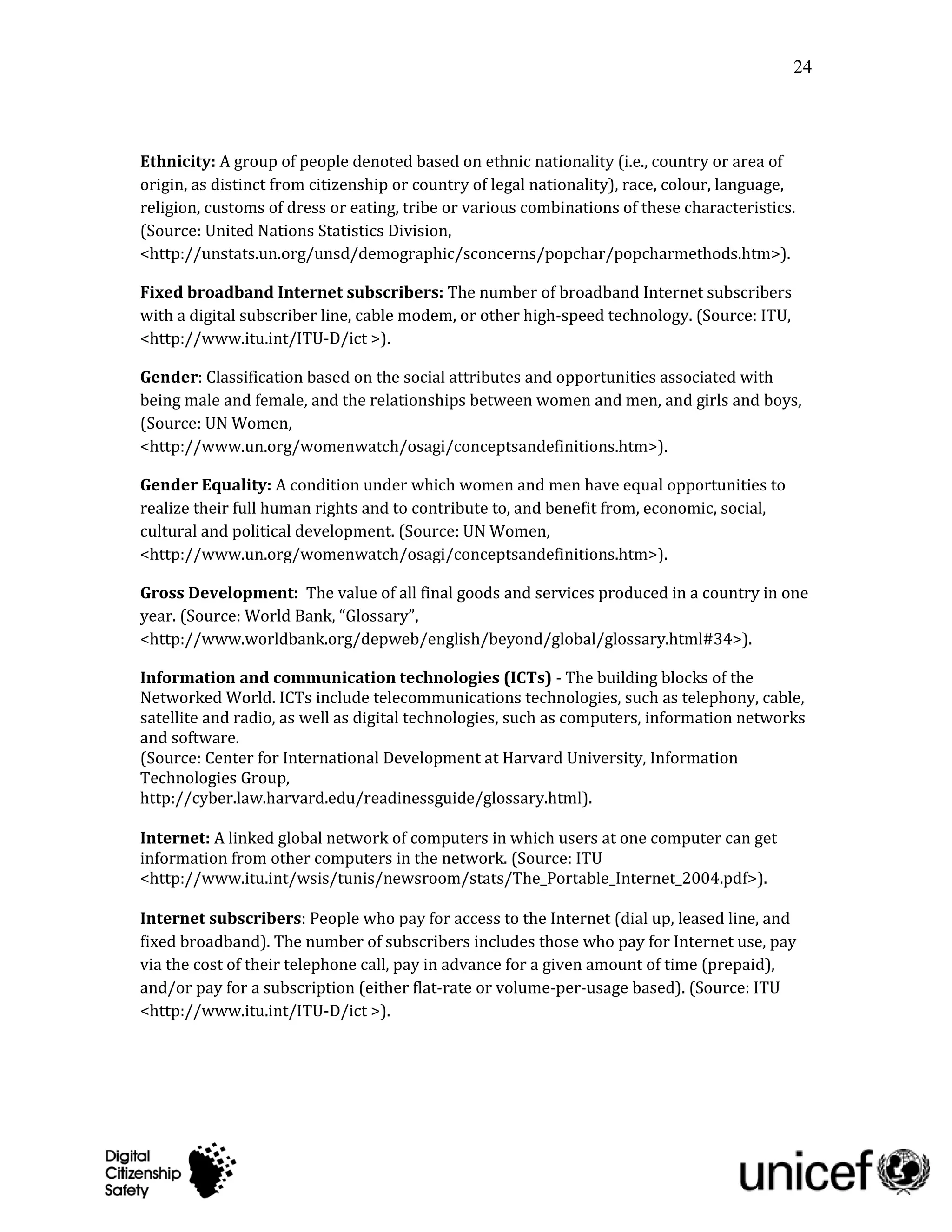 24




Ethnicity: A group of people denoted based on ethnic nationality (i.e., country or area of
origin, as distinct from citizenship or country of legal nationality), race, colour, language,
religion, customs of dress or eating, tribe or various combinations of these characteristics.
(Source: United Nations Statistics Division,
<http://unstats.un.org/unsd/demographic/sconcerns/popchar/popcharmethods.htm>).

Fixed broadband Internet subscribers: The number of broadband Internet subscribers
with a digital subscriber line, cable modem, or other high-speed technology. (Source: ITU,
<http://www.itu.int/ITU-D/ict >).

Gender: Classification based on the social attributes and opportunities associated with
being male and female, and the relationships between women and men, and girls and boys,
(Source: UN Women,
<http://www.un.org/womenwatch/osagi/conceptsandefinitions.htm>).

Gender Equality: A condition under which women and men have equal opportunities to
realize their full human rights and to contribute to, and benefit from, economic, social,
cultural and political development. (Source: UN Women,
<http://www.un.org/womenwatch/osagi/conceptsandefinitions.htm>).

Gross Development: The value of all final goods and services produced in a country in one
year. (Source: World Bank, “Glossary”,
<http://www.worldbank.org/depweb/english/beyond/global/glossary.html#34>).

Information and communication technologies (ICTs) - The building blocks of the
Networked World. ICTs include telecommunications technologies, such as telephony, cable,
satellite and radio, as well as digital technologies, such as computers, information networks
and software.
(Source: Center for International Development at Harvard University, Information
Technologies Group,
http://cyber.law.harvard.edu/readinessguide/glossary.html).

Internet: A linked global network of computers in which users at one computer can get
information from other computers in the network. (Source: ITU
<http://www.itu.int/wsis/tunis/newsroom/stats/The_Portable_Internet_2004.pdf>).

Internet subscribers: People who pay for access to the Internet (dial up, leased line, and
fixed broadband). The number of subscribers includes those who pay for Internet use, pay
via the cost of their telephone call, pay in advance for a given amount of time (prepaid),
and/or pay for a subscription (either flat-rate or volume-per-usage based). (Source: ITU
<http://www.itu.int/ITU-D/ict >).
 