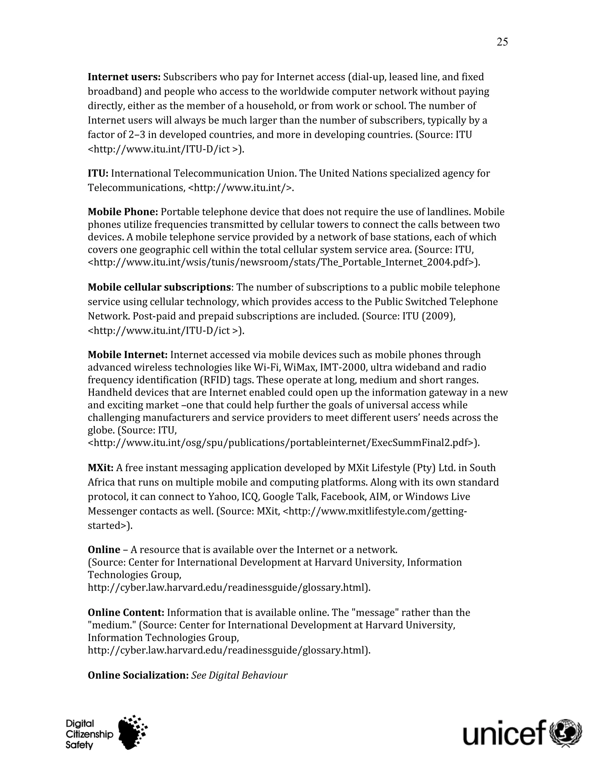25

Internet users: Subscribers who pay for Internet access (dial-up, leased line, and fixed
broadband) and people who access to the worldwide computer network without paying
directly, either as the member of a household, or from work or school. The number of
Internet users will always be much larger than the number of subscribers, typically by a
factor of 2–3 in developed countries, and more in developing countries. (Source: ITU
<http://www.itu.int/ITU-D/ict >).

ITU: International Telecommunication Union. The United Nations specialized agency for
Telecommunications, <http://www.itu.int/>.

Mobile Phone: Portable telephone device that does not require the use of landlines. Mobile
phones utilize frequencies transmitted by cellular towers to connect the calls between two
devices. A mobile telephone service provided by a network of base stations, each of which
covers one geographic cell within the total cellular system service area. (Source: ITU,
<http://www.itu.int/wsis/tunis/newsroom/stats/The_Portable_Internet_2004.pdf>).

Mobile cellular subscriptions: The number of subscriptions to a public mobile telephone
service using cellular technology, which provides access to the Public Switched Telephone
Network. Post-paid and prepaid subscriptions are included. (Source: ITU (2009),
<http://www.itu.int/ITU-D/ict >).

Mobile Internet: Internet accessed via mobile devices such as mobile phones through
advanced wireless technologies like Wi-Fi, WiMax, IMT-2000, ultra wideband and radio
frequency identification (RFID) tags. These operate at long, medium and short ranges.
Handheld devices that are Internet enabled could open up the information gateway in a new
and exciting market –one that could help further the goals of universal access while
challenging manufacturers and service providers to meet different users’ needs across the
globe. (Source: ITU,
<http://www.itu.int/osg/spu/publications/portableinternet/ExecSummFinal2.pdf>).

MXit: A free instant messaging application developed by MXit Lifestyle (Pty) Ltd. in South
Africa that runs on multiple mobile and computing platforms. Along with its own standard
protocol, it can connect to Yahoo, ICQ, Google Talk, Facebook, AIM, or Windows Live
Messenger contacts as well. (Source: MXit, <http://www.mxitlifestyle.com/getting-
started>).

Online – A resource that is available over the Internet or a network.
(Source: Center for International Development at Harvard University, Information
Technologies Group,
http://cyber.law.harvard.edu/readinessguide/glossary.html).

Online Content: Information that is available online. The "message" rather than the
"medium." (Source: Center for International Development at Harvard University,
Information Technologies Group,
http://cyber.law.harvard.edu/readinessguide/glossary.html).

Online Socialization: See Digital Behaviour
 