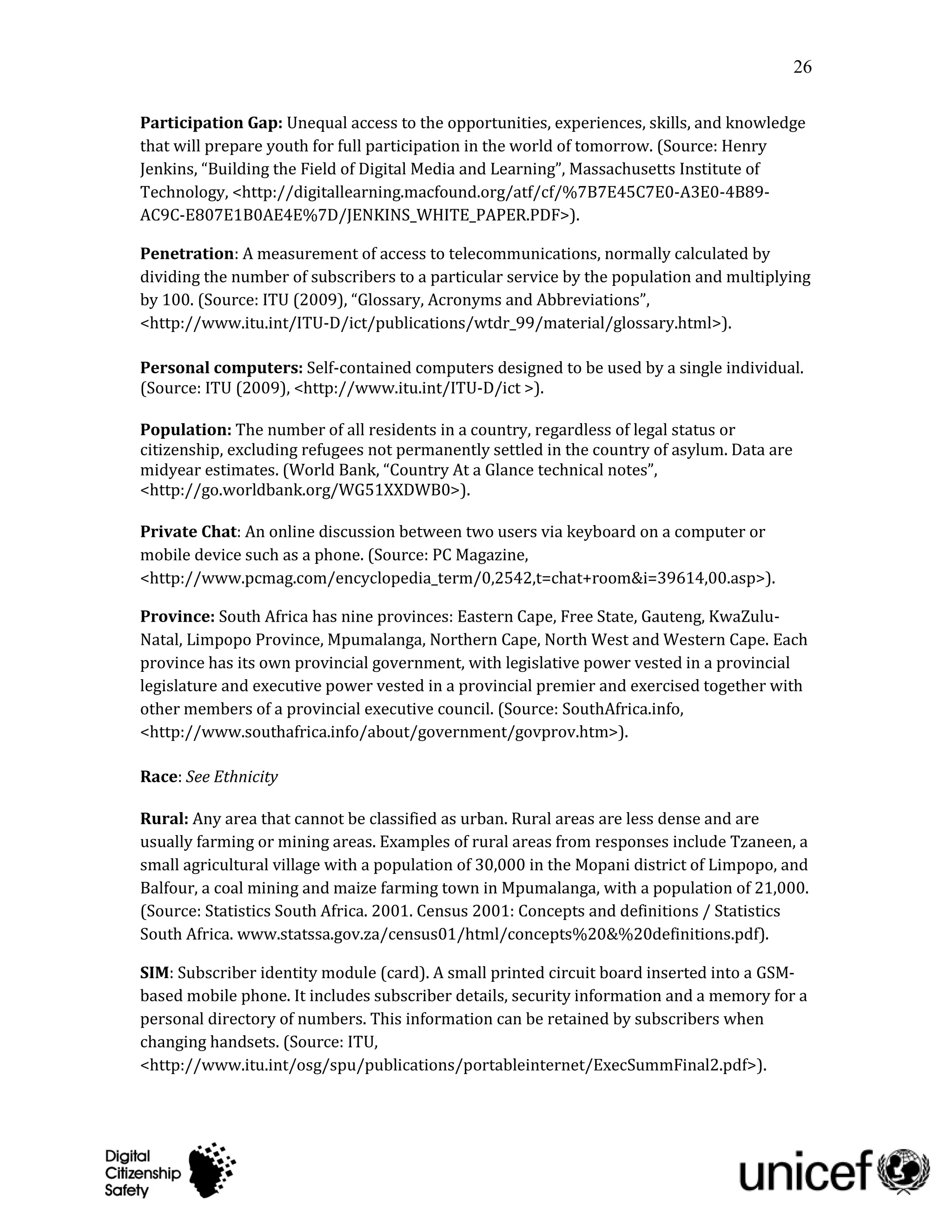 26

Participation Gap: Unequal access to the opportunities, experiences, skills, and knowledge
that will prepare youth for full participation in the world of tomorrow. (Source: Henry
Jenkins, “Building the Field of Digital Media and Learning”, Massachusetts Institute of
Technology, <http://digitallearning.macfound.org/atf/cf/%7B7E45C7E0-A3E0-4B89-
AC9C-E807E1B0AE4E%7D/JENKINS_WHITE_PAPER.PDF>).

Penetration: A measurement of access to telecommunications, normally calculated by
dividing the number of subscribers to a particular service by the population and multiplying
by 100. (Source: ITU (2009), “Glossary, Acronyms and Abbreviations”,
<http://www.itu.int/ITU-D/ict/publications/wtdr_99/material/glossary.html>).

Personal computers: Self-contained computers designed to be used by a single individual.
(Source: ITU (2009), <http://www.itu.int/ITU-D/ict >).

Population: The number of all residents in a country, regardless of legal status or
citizenship, excluding refugees not permanently settled in the country of asylum. Data are
midyear estimates. (World Bank, “Country At a Glance technical notes”,
<http://go.worldbank.org/WG51XXDWB0>).

Private Chat: An online discussion between two users via keyboard on a computer or
mobile device such as a phone. (Source: PC Magazine,
<http://www.pcmag.com/encyclopedia_term/0,2542,t=chat+room&i=39614,00.asp>).

Province: South Africa has nine provinces: Eastern Cape, Free State, Gauteng, KwaZulu-
Natal, Limpopo Province, Mpumalanga, Northern Cape, North West and Western Cape. Each
province has its own provincial government, with legislative power vested in a provincial
legislature and executive power vested in a provincial premier and exercised together with
other members of a provincial executive council. (Source: SouthAfrica.info,
<http://www.southafrica.info/about/government/govprov.htm>).

Race: See Ethnicity

Rural: Any area that cannot be classified as urban. Rural areas are less dense and are
usually farming or mining areas. Examples of rural areas from responses include Tzaneen, a
small agricultural village with a population of 30,000 in the Mopani district of Limpopo, and
Balfour, a coal mining and maize farming town in Mpumalanga, with a population of 21,000.
(Source: Statistics South Africa. 2001. Census 2001: Concepts and definitions / Statistics
South Africa. www.statssa.gov.za/census01/html/concepts%20&%20definitions.pdf).

SIM: Subscriber identity module (card). A small printed circuit board inserted into a GSM-
based mobile phone. It includes subscriber details, security information and a memory for a
personal directory of numbers. This information can be retained by subscribers when
changing handsets. (Source: ITU,
<http://www.itu.int/osg/spu/publications/portableinternet/ExecSummFinal2.pdf>).
 