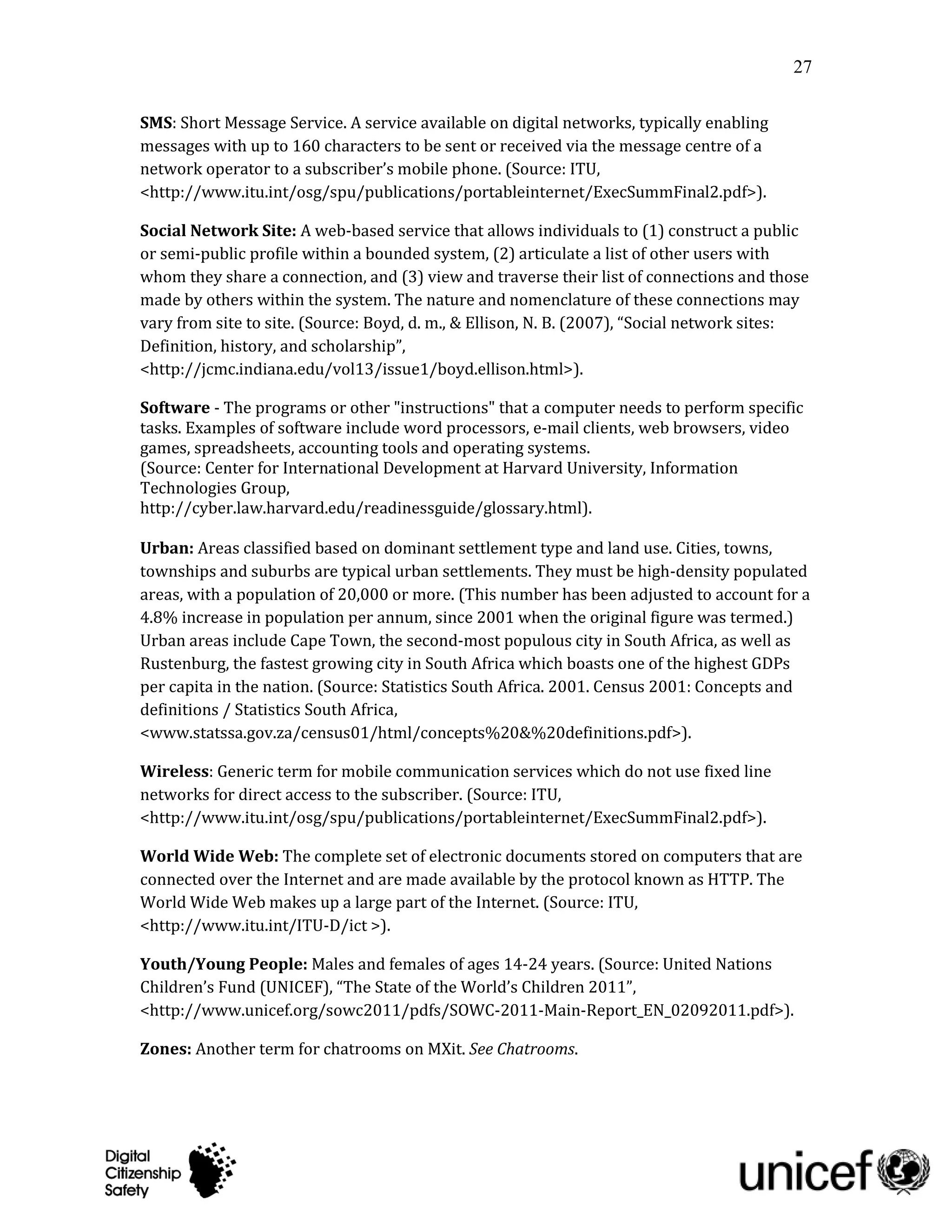 27

SMS: Short Message Service. A service available on digital networks, typically enabling
messages with up to 160 characters to be sent or received via the message centre of a
network operator to a subscriber’s mobile phone. (Source: ITU,
<http://www.itu.int/osg/spu/publications/portableinternet/ExecSummFinal2.pdf>).

Social Network Site: A web-based service that allows individuals to (1) construct a public
or semi-public profile within a bounded system, (2) articulate a list of other users with
whom they share a connection, and (3) view and traverse their list of connections and those
made by others within the system. The nature and nomenclature of these connections may
vary from site to site. (Source: Boyd, d. m., & Ellison, N. B. (2007), “Social network sites:
Definition, history, and scholarship”,
<http://jcmc.indiana.edu/vol13/issue1/boyd.ellison.html>).

Software - The programs or other "instructions" that a computer needs to perform specific
tasks. Examples of software include word processors, e-mail clients, web browsers, video
games, spreadsheets, accounting tools and operating systems.
(Source: Center for International Development at Harvard University, Information
Technologies Group,
http://cyber.law.harvard.edu/readinessguide/glossary.html).

Urban: Areas classified based on dominant settlement type and land use. Cities, towns,
townships and suburbs are typical urban settlements. They must be high-density populated
areas, with a population of 20,000 or more. (This number has been adjusted to account for a
4.8% increase in population per annum, since 2001 when the original figure was termed.)
Urban areas include Cape Town, the second-most populous city in South Africa, as well as
Rustenburg, the fastest growing city in South Africa which boasts one of the highest GDPs
per capita in the nation. (Source: Statistics South Africa. 2001. Census 2001: Concepts and
definitions / Statistics South Africa,
<www.statssa.gov.za/census01/html/concepts%20&%20definitions.pdf>).

Wireless: Generic term for mobile communication services which do not use fixed line
networks for direct access to the subscriber. (Source: ITU,
<http://www.itu.int/osg/spu/publications/portableinternet/ExecSummFinal2.pdf>).

World Wide Web: The complete set of electronic documents stored on computers that are
connected over the Internet and are made available by the protocol known as HTTP. The
World Wide Web makes up a large part of the Internet. (Source: ITU,
<http://www.itu.int/ITU-D/ict >).

Youth/Young People: Males and females of ages 14-24 years. (Source: United Nations
Children’s Fund (UNICEF), “The State of the World’s Children 2011”,
<http://www.unicef.org/sowc2011/pdfs/SOWC-2011-Main-Report_EN_02092011.pdf>).

Zones: Another term for chatrooms on MXit. See Chatrooms.
 