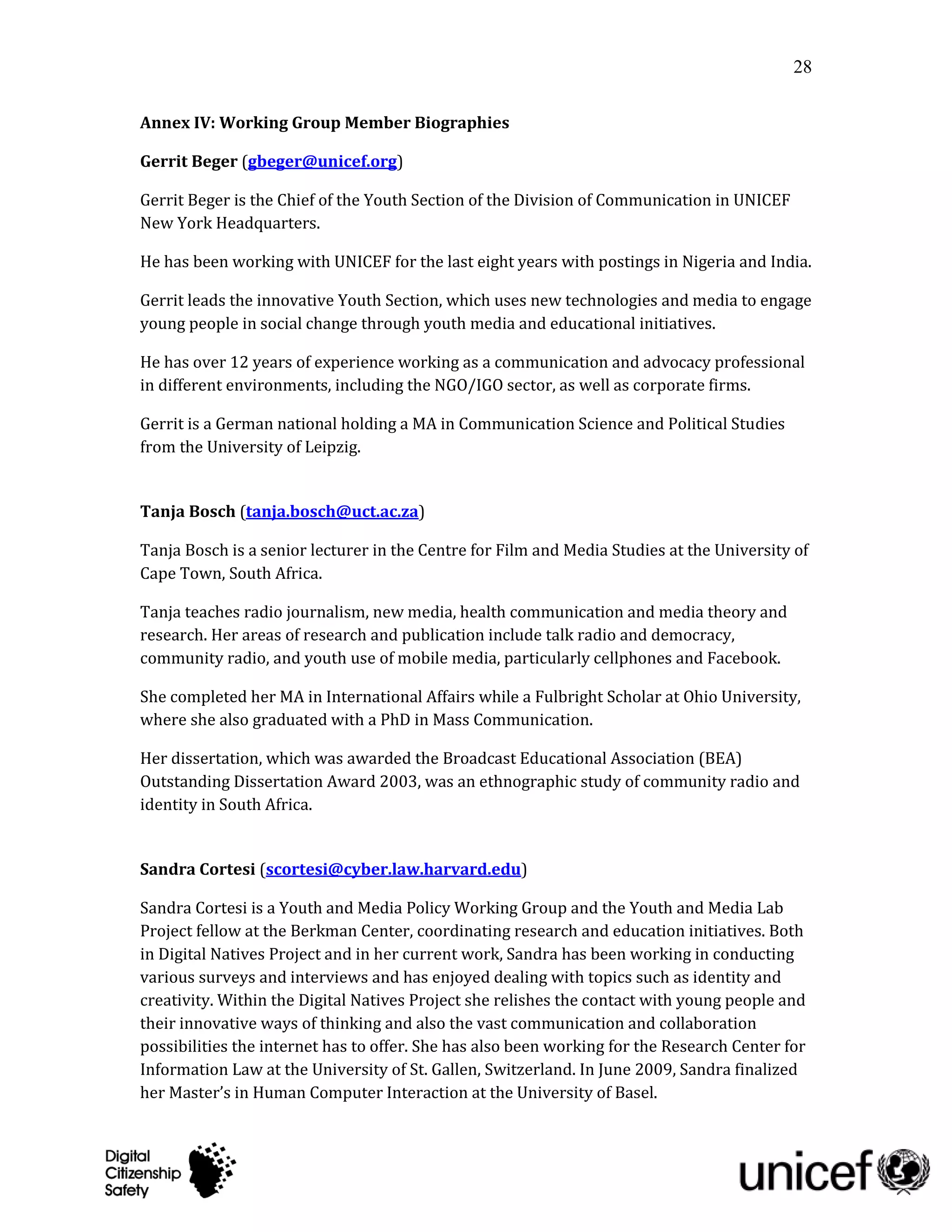 28

Annex IV: Working Group Member Biographies

Gerrit Beger (gbeger@unicef.org)

Gerrit Beger is the Chief of the Youth Section of the Division of Communication in UNICEF
New York Headquarters.

He has been working with UNICEF for the last eight years with postings in Nigeria and India.

Gerrit leads the innovative Youth Section, which uses new technologies and media to engage
young people in social change through youth media and educational initiatives.

He has over 12 years of experience working as a communication and advocacy professional
in different environments, including the NGO/IGO sector, as well as corporate firms.

Gerrit is a German national holding a MA in Communication Science and Political Studies
from the University of Leipzig.


Tanja Bosch (tanja.bosch@uct.ac.za)

Tanja Bosch is a senior lecturer in the Centre for Film and Media Studies at the University of
Cape Town, South Africa.

Tanja teaches radio journalism, new media, health communication and media theory and
research. Her areas of research and publication include talk radio and democracy,
community radio, and youth use of mobile media, particularly cellphones and Facebook.

She completed her MA in International Affairs while a Fulbright Scholar at Ohio University,
where she also graduated with a PhD in Mass Communication.

Her dissertation, which was awarded the Broadcast Educational Association (BEA)
Outstanding Dissertation Award 2003, was an ethnographic study of community radio and
identity in South Africa.


Sandra Cortesi (scortesi@cyber.law.harvard.edu)

Sandra Cortesi is a Youth and Media Policy Working Group and the Youth and Media Lab
Project fellow at the Berkman Center, coordinating research and education initiatives. Both
in Digital Natives Project and in her current work, Sandra has been working in conducting
various surveys and interviews and has enjoyed dealing with topics such as identity and
creativity. Within the Digital Natives Project she relishes the contact with young people and
their innovative ways of thinking and also the vast communication and collaboration
possibilities the internet has to offer. She has also been working for the Research Center for
Information Law at the University of St. Gallen, Switzerland. In June 2009, Sandra finalized
her Master’s in Human Computer Interaction at the University of Basel.
 