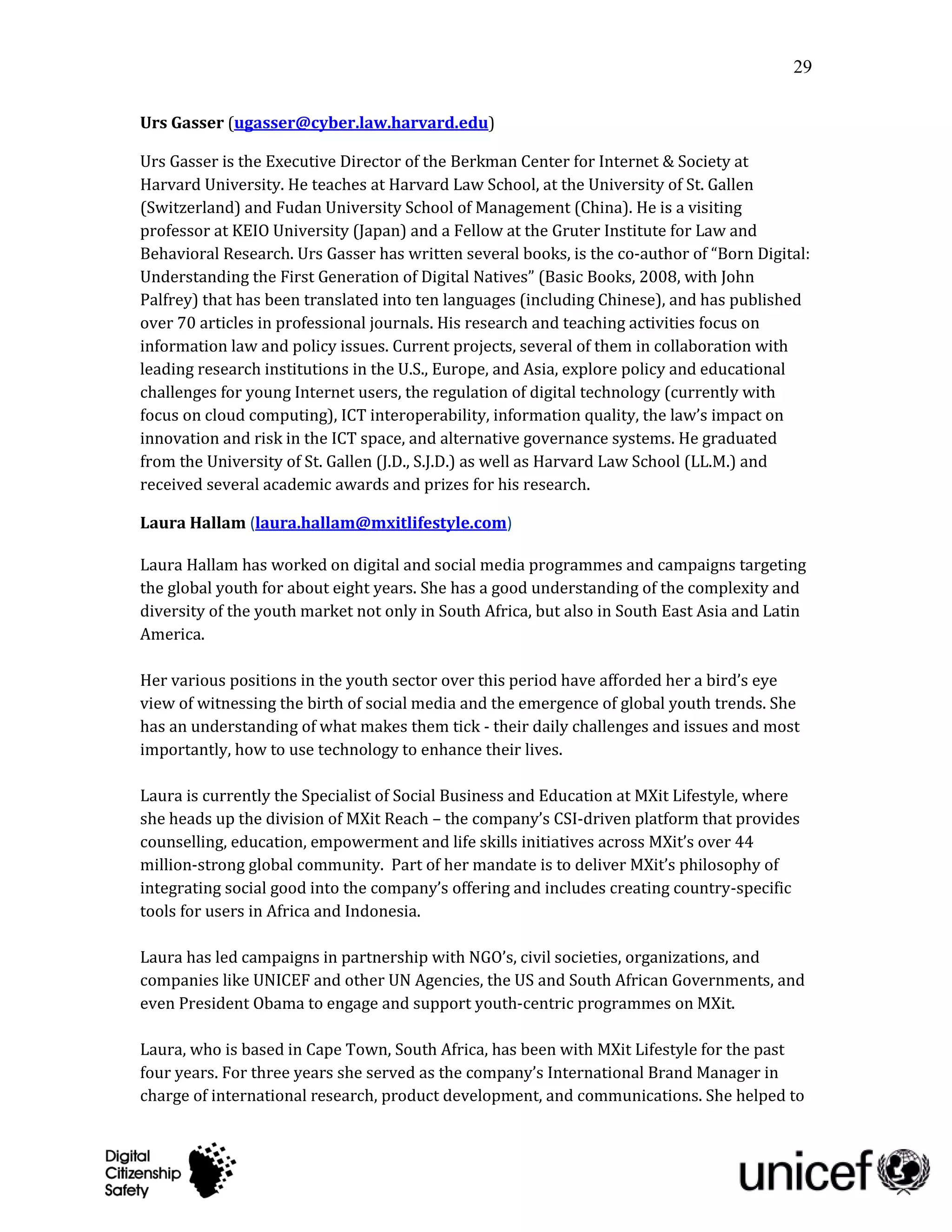 29

Urs Gasser (ugasser@cyber.law.harvard.edu)

Urs Gasser is the Executive Director of the Berkman Center for Internet & Society at
Harvard University. He teaches at Harvard Law School, at the University of St. Gallen
(Switzerland) and Fudan University School of Management (China). He is a visiting
professor at KEIO University (Japan) and a Fellow at the Gruter Institute for Law and
Behavioral Research. Urs Gasser has written several books, is the co-author of “Born Digital:
Understanding the First Generation of Digital Natives” (Basic Books, 2008, with John
Palfrey) that has been translated into ten languages (including Chinese), and has published
over 70 articles in professional journals. His research and teaching activities focus on
information law and policy issues. Current projects, several of them in collaboration with
leading research institutions in the U.S., Europe, and Asia, explore policy and educational
challenges for young Internet users, the regulation of digital technology (currently with
focus on cloud computing), ICT interoperability, information quality, the law’s impact on
innovation and risk in the ICT space, and alternative governance systems. He graduated
from the University of St. Gallen (J.D., S.J.D.) as well as Harvard Law School (LL.M.) and
received several academic awards and prizes for his research.

Laura Hallam (laura.hallam@mxitlifestyle.com)

Laura Hallam has worked on digital and social media programmes and campaigns targeting
the global youth for about eight years. She has a good understanding of the complexity and
diversity of the youth market not only in South Africa, but also in South East Asia and Latin
America.

Her various positions in the youth sector over this period have afforded her a bird’s eye
view of witnessing the birth of social media and the emergence of global youth trends. She
has an understanding of what makes them tick - their daily challenges and issues and most
importantly, how to use technology to enhance their lives.

Laura is currently the Specialist of Social Business and Education at MXit Lifestyle, where
she heads up the division of MXit Cares – the company’s CSI-driven platform that provides
counselling, education, empowerment and life skills initiatives across MXit’s over 44
million-strong global community. Part of her mandate is to deliver MXit’s philosophy of
integrating social good into the company’s offering and includes creating country-specific
tools for users in Africa and Indonesia.

Laura has led campaigns in partnership with NGO’s, civil societies, organizations, and
companies like UNICEF and other UN Agencies, the US and South African Governments, and
even President Obama to engage and support youth-centric programmes on MXit.

Laura, who is based in Cape Town, South Africa, has been with MXit Lifestyle for the past
four years. For three years she served as the company’s International Brand Manager in
charge of international research, product development, and communications. She helped to
 