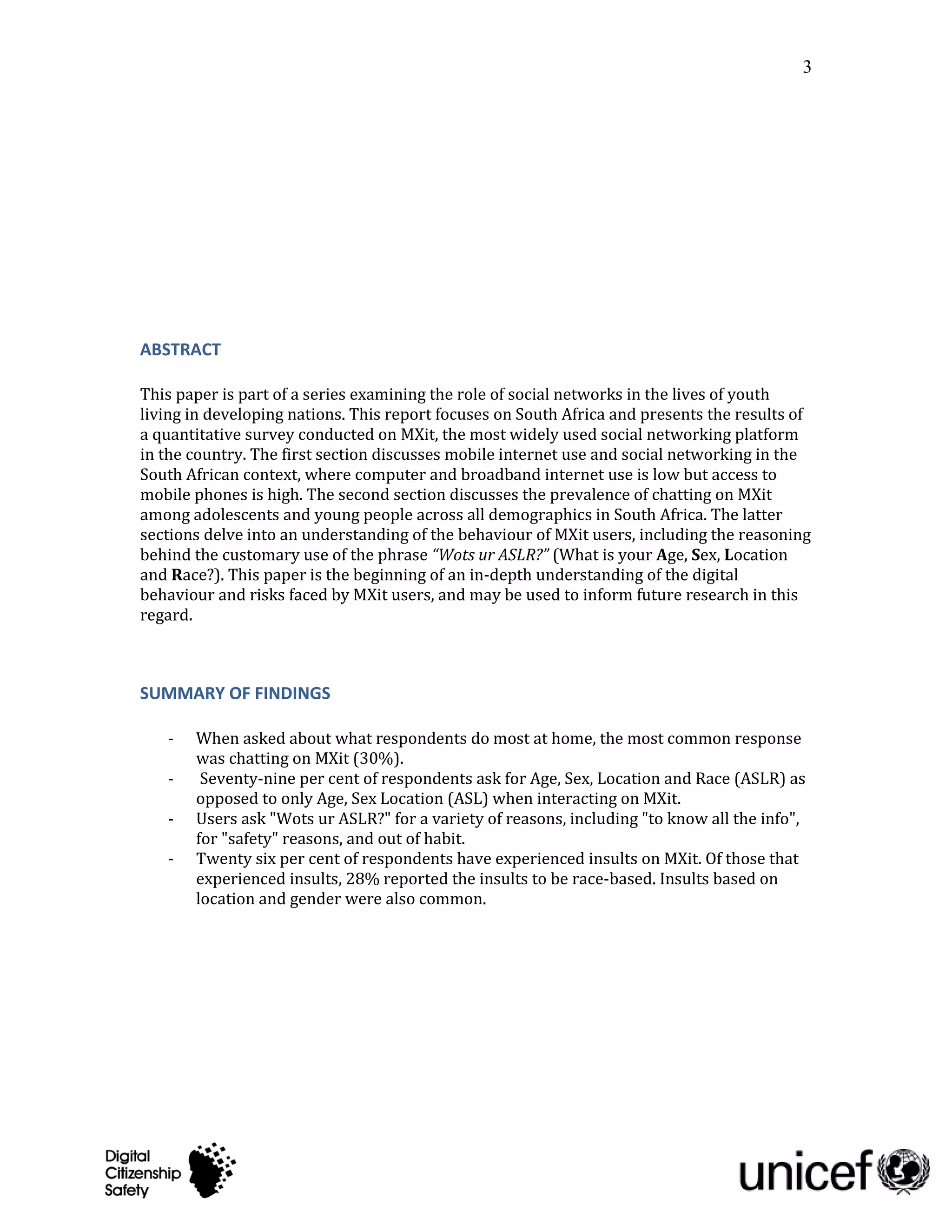 3




ABSTRACT

This paper is part of a series examining the role of social networks in the lives of youth
living in developing nations. This report focuses on South Africa and presents the results of
a quantitative survey conducted on MXit, the most widely used social networking platform
in the country. The first section discusses mobile internet use and social networking in the
South African context, where computer and broadband internet use is low but access to
mobile phones is high. The second section discusses the prevalence of chatting on MXit
among adolescents and young people across all demographics in South Africa. The latter
sections delve into an understanding of the behaviour of MXit users, including the reasoning
behind the customary use of the phrase “Wots ur ASLR?” (What is your Age, Sex, Location
and Race?). This paper is the beginning of an in-depth understanding of the digital
behaviour and risks faced by MXit users, and may be used to inform future research in this
regard.



SUMMARY OF FINDINGS

   -   When asked about what respondents do most at home, the most common response
       was chatting on MXit (30%).
   -    Seventy-nine per cent of respondents ask for Age, Sex, Location and Race (ASLR) as
       opposed to only Age, Sex Location (ASL) when interacting on MXit.
   -   Users ask "Wots ur ASLR?" for a variety of reasons, including "to know all the info",
       for "safety" reasons, and out of habit.
   -   Twenty six per cent of respondents have experienced insults on MXit. Of those that
       experienced insults, 28% reported the insults to be race-based. Insults based on
       location and gender were also common.
 