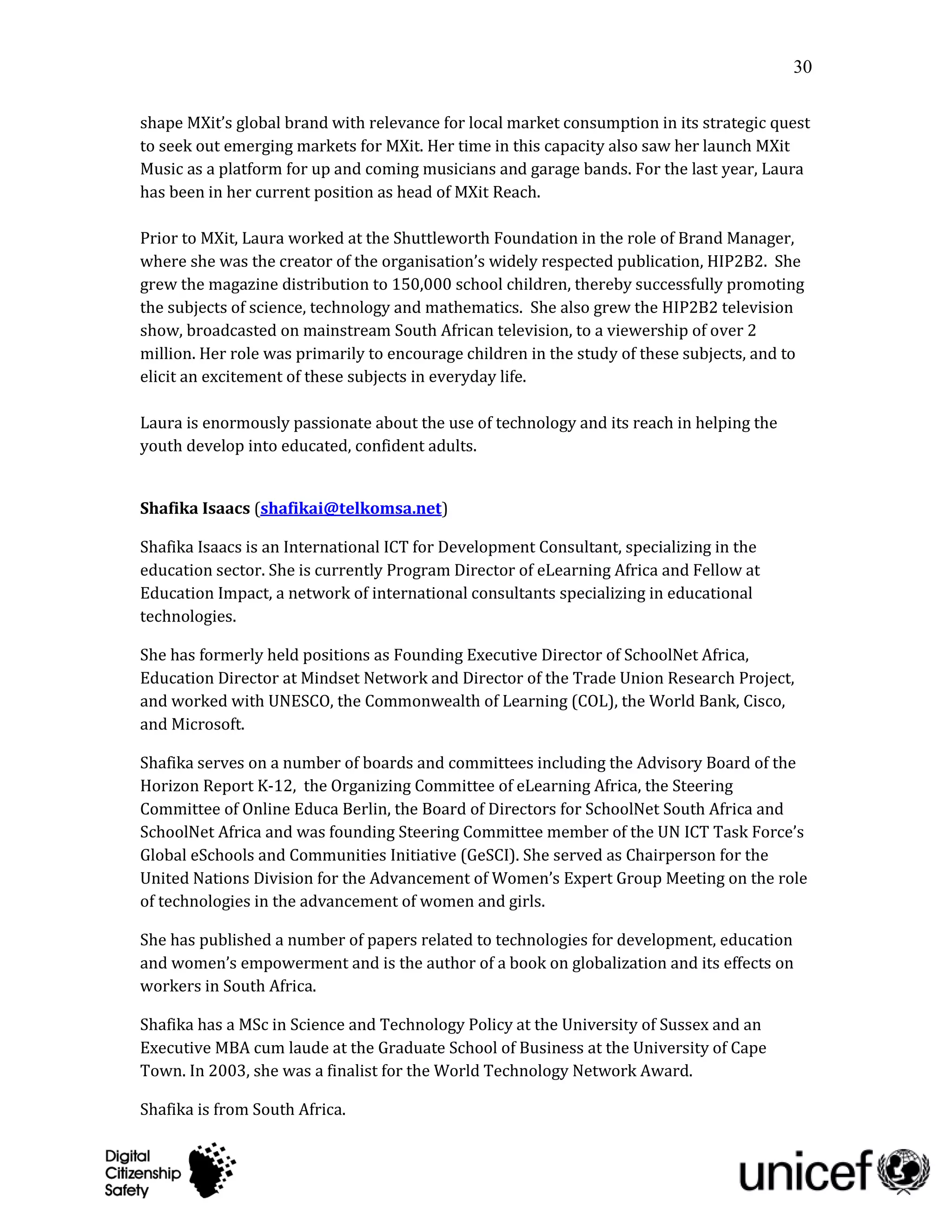 30

shape MXit’s global brand with relevance for local market consumption in its strategic quest
to seek out emerging markets for MXit. Her time in this capacity also saw her launch MXit
Music as a platform for up and coming musicians and garage bands. For the last year, Laura
has been in her current position as head of MXit Cares.

Prior to MXit, Laura worked at the Shuttleworth Foundation in the role of Brand Manager,
where she was the creator of the organisation’s widely respected publication, HIP2B2. She
grew the magazine distribution to 150,000 school children, thereby successfully promoting
the subjects of science, technology and mathematics. She also grew the HIP2B2 television
show, broadcasted on mainstream South African television, to a viewership of over 2
million. Her role was primarily to encourage children in the study of these subjects, and to
elicit an excitement of these subjects in everyday life.

Laura is enormously passionate about the use of technology and its reach in helping the
youth develop into educated, confident adults.


Shafika Isaacs (shafikai@telkomsa.net)

Shafika Isaacs is an International ICT for Development Consultant, specializing in the
education sector. She is currently Program Director of eLearning Africa and Fellow at
Education Impact, a network of international consultants specializing in educational
technologies.

She has formerly held positions as Founding Executive Director of SchoolNet Africa,
Education Director at Mindset Network and Director of the Trade Union Research Project,
and worked with UNESCO, the Commonwealth of Learning (COL), the World Bank, Cisco,
and Microsoft.

Shafika serves on a number of boards and committees including the Advisory Board of the
Horizon Report K-12, the Organizing Committee of eLearning Africa, the Steering
Committee of Online Educa Berlin, the Board of Directors for SchoolNet South Africa and
SchoolNet Africa and was founding Steering Committee member of the UN ICT Task Force’s
Global eSchools and Communities Initiative (GeSCI). She served as Chairperson for the
United Nations Division for the Advancement of Women’s Expert Group Meeting on the role
of technologies in the advancement of women and girls.

She has published a number of papers related to technologies for development, education
and women’s empowerment and is the author of a book on globalization and its effects on
workers in South Africa.

Shafika has a MSc in Science and Technology Policy at the University of Sussex and an
Executive MBA cum laude at the Graduate School of Business at the University of Cape
Town. In 2003, she was a finalist for the World Technology Network Award.

Shafika is from South Africa.
 