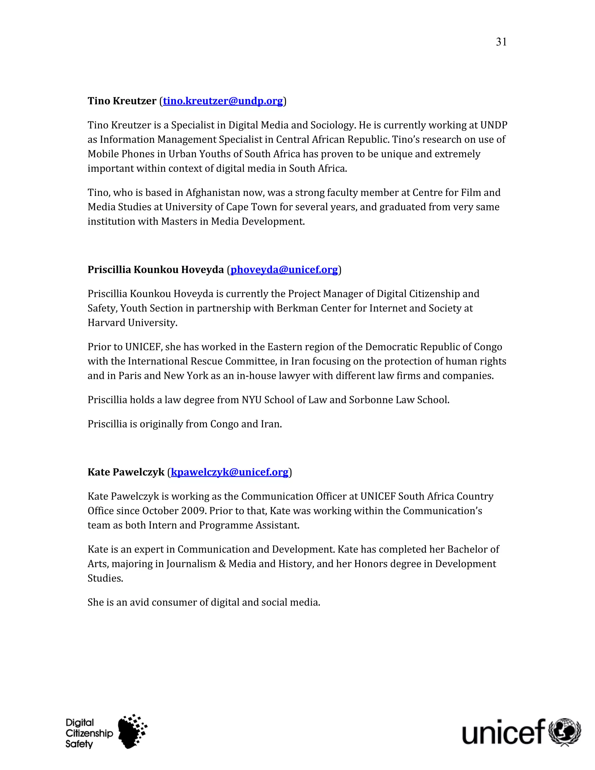 31




Tino Kreutzer (tino.kreutzer@undp.org)

Tino Kreutzer is a Specialist in Digital Media and Sociology. He is currently working at UNDP
as Information Management Specialist in Central African Republic. Tino’s research on use of
Mobile Phones in Urban Youths of South Africa has proven to be unique and extremely
important within context of digital media in South Africa.

Tino, who is based in Afghanistan now, was a strong faculty member at Centre for Film and
Media Studies at University of Cape Town for several years, and graduated from very same
institution with Masters in Media Development.



Priscillia Kounkou Hoveyda (phoveyda@unicef.org)

Priscillia Kounkou Hoveyda is currently the Project Manager of Digital Citizenship and
Safety, Youth Section in partnership with Berkman Center for Internet and Society at
Harvard University.

Prior to UNICEF, she has worked in the Eastern region of the Democratic Republic of Congo
with the International Rescue Committee, in Iran focusing on the protection of human rights
and in Paris and New York as an in-house lawyer with different law firms and companies.

Priscillia holds a law degree from NYU School of Law and Sorbonne Law School.

Priscillia is originally from Congo and Iran.



Kate Pawelczyk (kpawelczyk@unicef.org)

Kate Pawelczyk is working as the Communication Officer at UNICEF South Africa Country
Office since October 2009. Prior to that, Kate was working within the Communication’s
team as both Intern and Programme Assistant.

Kate is an expert in Communication and Development. Kate has completed her Bachelor of
Arts, majoring in Journalism & Media and History, and her Honors degree in Development
Studies.

She is an avid consumer of digital and social media.
 